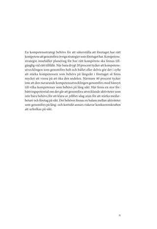 En kompetensstrategi behövs för att säkerställa att företaget har rätt
kompetens att genomföra övriga strategier som företaget har. Kompetens­
strategin innehåller planering för hur rätt kompetens ska finnas till­
gänglig vid rätt tillfälle. När bara drygt 20 procent tycker att kompetens­
utvecklingen som genomförs helt och hållet eller delvis gör det i syfte
att stärka kompetensen som behövs på långsikt i företaget så finns
mycket att vinna på att öka den andelen. Närmare 40 procent tycker
inte att den nuvarande kompetensutvecklingen genomförs med hänsyn
till vilka kompetenser som behövs på lång sikt. Här finns en stor för­
bättringspotential om det går att genomföra utvecklande aktiviteter som
inte bara behövs för att klara av jobbet idag utan för att stärka medar­
betare och företag på sikt. Det behöver finnas en balans mellan aktiviteter
som genomförs på lång­ och kortsikt annars riskerar konkurrenskraften
att urholkas på sikt.




                                                                         15
 