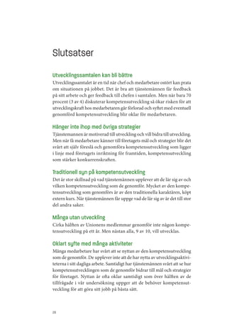 Slutsatser
Utvecklingssamtalen kan bli bättre
Utvecklingssamtalet är en tid när chef och medarbetare ostört kan prata
om situationen på jobbet. Det är bra att tjänstemännen får feedback
på sitt arbete och ger feedback till chefen i samtalen. Men när bara 70
procent (3 av 4) diskuterar kompetensutveckling så ökar risken för att
utvecklingskraft hos medarbetaren går förlorad och syftet med eventuell
genomförd kompetensutveckling blir oklar för medarbetaren.

Hänger inte ihop med övriga strategier
Tjänstemannen är motiverad till utveckling och vill bidra till utveckling.
Men när få medarbetare känner till företagets mål och strategier blir det
svårt att själv föreslå och genomföra kompetensutveckling som ligger
i linje med företagets inriktning för framtiden, kompetensutveckling
som stärker konkurrenskraften.

Traditionell syn på kompetensutveckling
Det är stor skillnad på vad tjänstemännen upplever att de lär sig av och
vilken kompetensutveckling som de genomför. Mycket av den kompe­
tensutveckling som genomförs är av den traditionella karaktären, köpt
extern kurs. När tjänstemännen får uppge vad de lär sig av är det till stor
del andra saker.

Många utan utveckling
Cirka hälften av Unionens medlemmar genomför inte någon kompe­
tensutveckling på ett år. Men nästan alla, 9 av 10, vill utvecklas.

Oklart syfte med många aktiviteter
Många medarbetare har svårt att se nyttan av den kompetensutveckling
som de genomför. De upplever inte att de har nytta av utvecklingsaktivi­
teterna i sitt dagliga arbete. Samtidigt har tjänstemännen svårt att se hur
kompetensutvecklingen som de genomför bidrar till mål och strategier
för företaget. Nyttan är ofta oklar samtidigt som över hälften av de
tillfrågade i vår undersökning uppger att de behöver kompetensut­
veckling för att göra sitt jobb på bästa sätt.



28
 