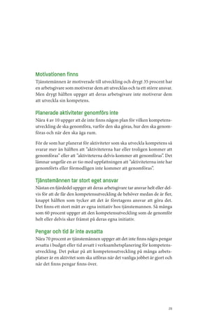 Motivationen finns
Tjänstemännen är motiverade till utveckling och drygt 35 procent har
en arbetsgivare som motiverar dem att utvecklas och ta ett större ansvar.
Men drygt hälften uppger att deras arbetsgivare inte motiverar dem
att utveckla sin kompetens.

Planerade aktiviteter genomförs inte
Nära 4 av 10 uppger att de inte finns någon plan för vilken kompetens­
utveckling de ska genomföra, varför den ska göras, hur den ska genom­
föras och när den ska äga rum.

För de som har planerat för aktiviteter som ska utveckla kompetens så
svarar mer än hälften att ”aktiviteterna har eller troligen kommer att
genomföras” eller att ”aktiviteterna delvis kommer att genomföras”. Det
lämnar ungefär en av tio med uppfattningen att ”aktiviteterna inte har
genomförts eller förmodligen inte kommer att genomföras”.

Tjänstemännen tar stort eget ansvar
Nästan en fjärdedel uppger att deras arbetsgivare tar ansvar helt eller del­
vis för att de får den kompetensutveckling de behöver medan de är fler,
knappt hälften som tycker att det är företagens ansvar att göra det.
Det finns ett stort mått av egna initiativ hos tjänstemannen. Så många
som 60 procent uppger att den kompetensutveckling som de genomför
helt eller delvis sker främst på deras egna initiativ.

Pengar och tid är inte avsatta
Nära 70 procent av tjänstemännen uppger att det inte finns några pengar
avsatta i budget eller tid avsatt i verksamhetsplanering för kompetens­
utveckling. Det pekar på att kompetensutveckling på många arbets­
platser är en aktivitet som ska utföras när det vanliga jobbet är gjort och
när det finns pengar finns över.




                                                                          29
 