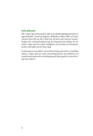Små skillnader
När vi delar upp svaren på kön, ålder och utbildningsbakgrund hittar vi
inga skillnader i svaren på frågorna. Skillnader mellan chefer och med­
arbetare finns till viss del. Chefer har till större del resurser avsatta i
budget och verksamhetsplanering för kompetensutveckling. De ser
också i högre grad än andra möjligheter att utveckla sin kompetens
på den arbetsplats där de finns idag.

En tjänsteman som jobbar i ett mindre företag med under 25 anställda
saknar i högre grad än andra utvecklingssamtal. Sannolikheten att
medarbetaren genomför utvecklingssamtal ökar gradvis ju större före­
tag man arbetar i.




30
 