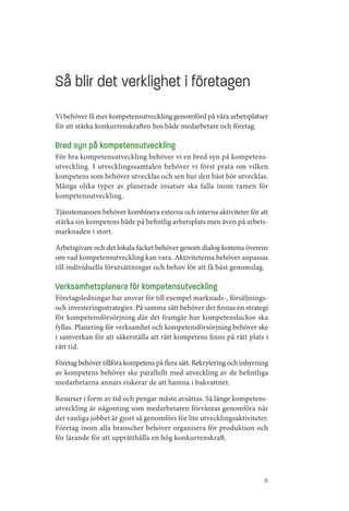Så blir det verklighet i företagen
Vi behöver få mer kompetensutveckling genomförd på våra arbetsplatser
för att stärka konkurrenskraften hos både medarbetare och företag.

Bred syn på kompetensutveckling
För bra kompetensutveckling behöver vi en bred syn på kompetens­
utveckling. I utvecklingssamtalen behöver vi först prata om vilken
kompetens som behöver utvecklas och sen hur den bäst bör utvecklas.
Många olika typer av planerade insatser ska falla inom ramen för
kompetensutveckling.

Tjänstemannen behöver kombinera externa och interna aktiviteter för att
stärka sin kompetens både på befintlig arbetsplats men även på arbets­
marknaden i stort.

Arbetsgivare och det lokala facket behöver genom dialog komma överens
om vad kompetensutveckling kan vara. Aktiviteterna behöver anpassas
till individuella förutsättningar och behov för att få bäst genomslag.

Verksamhetsplanera för kompetensutveckling
Företagsledningar har ansvar för till exempel marknads­, försäljnings­
och investeringsstrategier. På samma sätt behöver det finnas en strategi
för kompetensförsörjning där det framgår hur kompetensluckor ska
fyllas. Planering för verksamhet och kompetensförsörjning behöver ske
i samverkan för att säkerställa att rätt kompetens finns på rätt plats i
rätt tid.

Företag behöver tillföra kompetens på flera sätt. Rekrytering och inhyrning
av kompetens behöver ske parallellt med utveckling av de befintliga
medarbetarna annars riskerar de att hamna i bakvattnet.

Resurser i form av tid och pengar måste avsättas. Så länge kompetens­
utveckling är någonting som medarbetaren förväntas genomföra när
det vanliga jobbet är gjort så genomförs för lite utvecklingsaktiviteter.
Företag inom alla branscher behöver organisera för produktion och
för lärande för att upprätthålla en hög konkurrenskraft.




                                                                         31
 