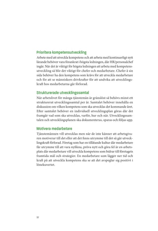 Prioritera kompetensutveckling
Arbete med att utveckla kompetens och att arbeta med kontinuerligt nytt
lärande behöver vara förankrat i högsta ledningen, där HR/personalchef
ingår. När det är viktigt för högsta ledningen att arbeta med kompetens­
utveckling så blir det viktigt för chefer och medarbetare. Chefer å sin
sida behöver ha den kompetens som krävs för att utveckla medarbetare
och för att se människors drivkrafter för att undvika att utvecklings­
kraft hos medarbetarna går förlorad.

Strukturerade utvecklingssamtal
När arbetslivet för många tjänstemän är gränslöst så behövs minst ett
strukturerat utvecklingssamtal per år. Samtalet behöver innehålla en
diskussion om vilken kompetens som ska utvecklas det kommande året.
Efter samtalet behöver en individuell utvecklingsplan göras där det
framgår vad som ska utvecklas, varför, hur och när. Utvecklingssam­
talen och utvecklingsplanen ska dokumenteras, sparas och följas upp.

Motivera medarbetare
Tjänstemännen vill utvecklas men när de inte känner att arbetsgiva­
ren motiverar till det eller att det finns utrymme till det så går utveck­
lingskraft förlorad. Företag som har en tillåtande kultur där medarbetare
får utrymme till att vara nyfikna, pröva nytt och göra fel är en arbets­
plats där medarbetare vill utveckla kompetens som bidrar till företagets
framtida mål och strategier. En medarbetare som lägger ner tid och
kraft på att utveckla kompetens ska se att det avspeglar sig positivt i
lönekuvertet.




32
 