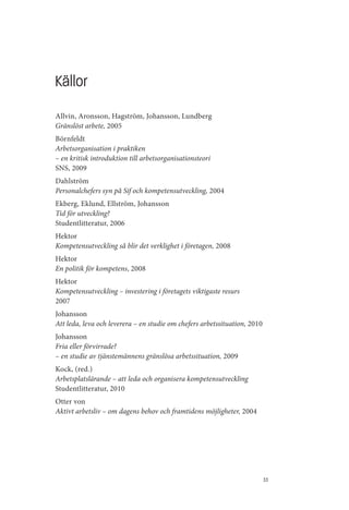 Källor
Allvin, Aronsson, Hagström, Johansson, Lundberg
Gränslöst arbete, 2005
Börnfeldt
Arbetsorganisation i praktiken
– en kritisk introduktion till arbetsorganisationsteori
SNS, 2009
Dahlström
Personalchefers syn på Sif och kompetensutveckling, 2004
Ekberg, Eklund, Ellström, Johansson
Tid för utveckling?
Studentlitteratur, 2006
Hektor
Kompetensutveckling så blir det verklighet i företagen, 2008
Hektor
En politik för kompetens, 2008
Hektor
Kompetensutveckling – investering i företagets viktigaste resurs
2007
Johansson
Att leda, leva och leverera – en studie om chefers arbetssituation, 2010
Johansson
Fria eller förvirrade?
– en studie av tjänstemännens gränslösa arbetssituation, 2009
Kock, (red.)
Arbetsplatslärande – att leda och organisera kompetensutveckling
Studentlitteratur, 2010
Otter von
Aktivt arbetsliv – om dagens behov och framtidens möjligheter, 2004




                                                                           33
 