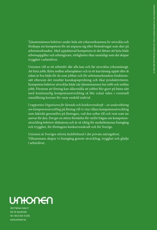 Tnr: 1529:1. ISBN: 978-91-7391-297-6. Oktober 2011. 4 000 ex. Produktion: Blomquist & Co. Tryck: Wassberg+Skotte.
                  Tjänstemännen behöver under hela sitt yrkesverksamma liv utveckla och
                  fördjupa sin kompetens för att anpassa sig efter förändringar som sker på
                  arbetsmarknaden. Med uppdaterad kompetens är det lättare att byta både
                  arbetsuppgifter och arbetsgivare, rörligheten ökar samtidigt som det skapar
                  trygghet i arbetslivet.

                  Unionen vill se ett arbetsliv där alla kan och får utvecklas yrkesmässigt.
                  Att byta jobb, flytta mellan arbetsplatser och ta ett karriärsteg uppåt eller åt
                  sidan är bra både för de som jobbar och för arbetsmarknadens funktions­
                  sätt eftersom det innebär kunskapsspridning och ökar produktiviteten.
                  Kompetens behöver utvecklas både när tjänstemannen har jobb och mellan
                  jobb. Förutom att företag kan säkerställa att jobbet blir gjort på bästa sätt
                  med kontinuerlig kompetensutveckling så blir också tiden i eventuell
                  omställning kortare för varje enskild individ.

                  I rapporten Organisera för lärande och konkurrenskraft – en undersökning
                  om kompetensutveckling på företag vill vi visa vilken kompetensutveckling
                  som faktiskt genomförs på företagen, vad den syftar till och vem som tar
                  ansvar för den. Det ger en större förståelse för varför frågan om kompetens­
                  utveckling behöver diskuteras och är så viktig för medarbetarnas framgång
                  och trygghet, för företagens konkurrenskraft och för Sverige.

                  Unionen är Sveriges största fackförbund i det privata näringslivet.
                  Tillsammans skapar vi framgång genom utveckling, trygghet och glädje
                  i arbetslivet.




Olof Palmes Gata 17
105 32 Stockholm
Tel +46 8 504 15 000
www.unionen.se
 