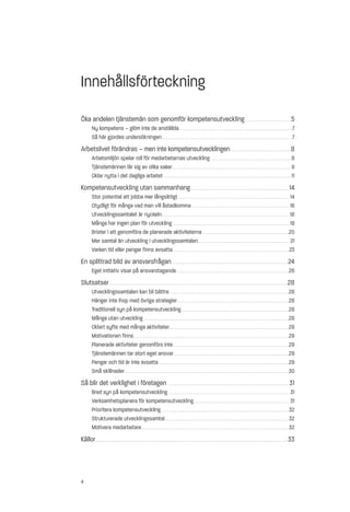 Innehållsförteckning
Öka andelen tjänstemän som genomför kompetensutveckling . . . . . . . . . . . . . . . . . . . . . . . . . . . 5
           Ny kompetens – glöm inte de anställda . . . . . . . . . . . . . . . . . . . . . . . . . . . . . . . . . . . . . . . . . . . . . . . . . . . . . . . . . . . . . . . . . . .7
           Så här gjordes undersökningen . . . . . . . . . . . . . . . . . . . . . . . . . . . . . . . . . . . . . . . . . . . . . . . . . . . . . . . . . . . . . . . . . . . . . . . . . . . . .7
Arbetslivet förändras – men inte kompetensutvecklingen . . . . . . . . . . . . . . . . . . . . . . . . . . . . . . . . . . . . . . 8
           Arbetsmiljön spelar roll för medarbetarnas utveckling . . . . . . . . . . . . . . . . . . . . . . . . . . . . . . . . . . . . . . . . . . . . . . . 8
           Tjänstemännen lär sig av olika saker . . . . . . . . . . . . . . . . . . . . . . . . . . . . . . . . . . . . . . . . . . . . . . . . . . . . . . . . . . . . . . . . . . . . . . 9
           Oklar nytta i det dagliga arbetet . . . . . . . . . . . . . . . . . . . . . . . . . . . . . . . . . . . . . . . . . . . . . . . . . . . . . . . . . . . . . . . . . . . . . . . . . . . 11
Kompetensutveckling utan sammanhang . . . . . . . . . . . . . . . . . . . . . . . . . . . . . . . . . . . . . . . . . . . . . . . . . . . . . . . . . . 14
           Stor potential att jobba mer långsiktigt . . . . . . . . . . . . . . . . . . . . . . . . . . . . . . . . . . . . . . . . . . . . . . . . . . . . . . . . . . . . . . . . . 14
           Otydligt för många vad man vill åstadkomma . . . . . . . . . . . . . . . . . . . . . . . . . . . . . . . . . . . . . . . . . . . . . . . . . . . . . . . . . 16
           Utvecklingssamtalet är nyckeln . . . . . . . . . . . . . . . . . . . . . . . . . . . . . . . . . . . . . . . . . . . . . . . . . . . . . . . . . . . . . . . . . . . . . . . . . . . 18
           Många har ingen plan för utveckling . . . . . . . . . . . . . . . . . . . . . . . . . . . . . . . . . . . . . . . . . . . . . . . . . . . . . . . . . . . . . . . . . . . . 19
           Brister i att genomföra de planerade aktiviteterna . . . . . . . . . . . . . . . . . . . . . . . . . . . . . . . . . . . . . . . . . . . . . . . . . . .20
           Mer samtal än utveckling i utvecklingssamtalen . . . . . . . . . . . . . . . . . . . . . . . . . . . . . . . . . . . . . . . . . . . . . . . . . . . . . . 21
           Varken tid eller pengar finns avsatta . . . . . . . . . . . . . . . . . . . . . . . . . . . . . . . . . . . . . . . . . . . . . . . . . . . . . . . . . . . . . . . . . . . . . 23
En splittrad bild av ansvarsfrågan . . . . . . . . . . . . . . . . . . . . . . . . . . . . . . . . . . . . . . . . . . . . . . . . . . . . . . . . . . . . . . . . . . . . 24
           Eget initiativ visar på ansvarstagande . . . . . . . . . . . . . . . . . . . . . . . . . . . . . . . . . . . . . . . . . . . . . . . . . . . . . . . . . . . . . . . . . .26
Slutsatser . . . . . . . . . . . . . . . . . . . . . . . . . . . . . . . . . . . . . . . . . . . . . . . . . . . . . . . . . . . . . . . . . . . . . . . . . . . . . . . . . . . . . . . . . . . . . . . . . . . . . . . . . 28
           Utvecklingssamtalen kan bli bättre . . . . . . . . . . . . . . . . . . . . . . . . . . . . . . . . . . . . . . . . . . . . . . . . . . . . . . . . . . . . . . . . . . . . . . .28
           Hänger inte ihop med övriga strategier . . . . . . . . . . . . . . . . . . . . . . . . . . . . . . . . . . . . . . . . . . . . . . . . . . . . . . . . . . . . . . . . . .28
           Traditionell syn på kompetensutveckling . . . . . . . . . . . . . . . . . . . . . . . . . . . . . . . . . . . . . . . . . . . . . . . . . . . . . . . . . . . . . . . .28
           Många utan utveckling . . . . . . . . . . . . . . . . . . . . . . . . . . . . . . . . . . . . . . . . . . . . . . . . . . . . . . . . . . . . . . . . . . . . . . . . . . . . . . . . . . . . . .28
           Oklart syfte med många aktiviteter. . . . . . . . . . . . . . . . . . . . . . . . . . . . . . . . . . . . . . . . . . . . . . . . . . . . . . . . . . . . . . . . . . . . . . .28
           Motivationen finns . . . . . . . . . . . . . . . . . . . . . . . . . . . . . . . . . . . . . . . . . . . . . . . . . . . . . . . . . . . . . . . . . . . . . . . . . . . . . . . . . . . . . . . . . . . .29
           Planerade aktiviteter genomförs inte. . . . . . . . . . . . . . . . . . . . . . . . . . . . . . . . . . . . . . . . . . . . . . . . . . . . . . . . . . . . . . . . . . . . .29
           Tjänstemännen tar stort eget ansvar . . . . . . . . . . . . . . . . . . . . . . . . . . . . . . . . . . . . . . . . . . . . . . . . . . . . . . . . . . . . . . . . . . . .29
           Pengar och tid är inte avsatta . . . . . . . . . . . . . . . . . . . . . . . . . . . . . . . . . . . . . . . . . . . . . . . . . . . . . . . . . . . . . . . . . . . . . . . . . . . . .29
           Små skillnader . . . . . . . . . . . . . . . . . . . . . . . . . . . . . . . . . . . . . . . . . . . . . . . . . . . . . . . . . . . . . . . . . . . . . . . . . . . . . . . . . . . . . . . . . . . . . . . . .30
Så blir det verklighet i företagen                                                               .......................................................................                                                             31
           Bred syn på kompetensutveckling . . . . . . . . . . . . . . . . . . . . . . . . . . . . . . . . . . . . . . . . . . . . . . . . . . . . . . . . . . . . . . . . . . . . . . . 31
           Verksamhetsplanera för kompetensutveckling . . . . . . . . . . . . . . . . . . . . . . . . . . . . . . . . . . . . . . . . . . . . . . . . . . . . . . . . 31
           Prioritera kompetensutveckling . . . . . . . . . . . . . . . . . . . . . . . . . . . . . . . . . . . . . . . . . . . . . . . . . . . . . . . . . . . . . . . . . . . . . . . . . . . . 32
           Strukturerade utvecklingssamtal . . . . . . . . . . . . . . . . . . . . . . . . . . . . . . . . . . . . . . . . . . . . . . . . . . . . . . . . . . . . . . . . . . . . . . . . . 32
           Motivera medarbetare . . . . . . . . . . . . . . . . . . . . . . . . . . . . . . . . . . . . . . . . . . . . . . . . . . . . . . . . . . . . . . . . . . . . . . . . . . . . . . . . . . . . . . . 32
Källor . . . . . . . . . . . . . . . . . . . . . . . . . . . . . . . . . . . . . . . . . . . . . . . . . . . . . . . . . . . . . . . . . . . . . . . . . . . . . . . . . . . . . . . . . . . . . . . . . . . . . . . . . . . . . . . . . 33



4
 