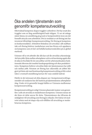 Öka andelen tjänstemän som
                          genomför kompetensutveckling
                          Eftertraktad kompetens skapar trygghet i arbetslivet. Det har ersatt den
                          trygghet som en lång anställningstid hade tidigare. Vi ser att många
                          måste lämna sin anställning på grund av kompetensbrist även om det
                          formellt uttrycks som arbetsbrist. Det är resultatet av att företag inte har
                          investerat tillräckligt i kompetensutveckling. För företag är kompetens
                          en konkurrensfaktor. Arbetslivet förändras och utvecklas i allt snabbare
                          takt och företag behöver medarbetare som kan förnya och uppdatera
                          sin kompetens som ett led i att behålla konkurrenskraften på en global
                          marknad.

                          Unionen vill se ett arbetsliv där alla kan och får utvecklas yrkesmässigt.
                          Att byta jobb, flytta mellan arbetsplatser och ta ett karriärsteg uppåt eller
                          åt sidan är bra både för de som jobbar och för arbetsmarknadens funk­
                          tionssätt eftersom det innebär kunskapsspridning och ökar produktivi­
                          teten. Kompetens behöver utvecklas både när tjänstemannen har jobb
                          och mellan jobb. Förutom att företag kan säkerställa att jobbet blir
                          gjort på bästa sätt med kontinuerlig kompetensutveckling så blir också
                          tiden i eventuell omställning kortare för varje enskild individ.

                          Därför är det intressant att dyka djupare ner i kompetensutvecklings­
                          området och analysera hur det hanteras på tjänstemännens arbetsplatser
                          idag. Under ett år genomför knappt hälften av Unionens medlemmar
                          kompetensutveckling.

                          Kompetensutveckling är enligt Unionen planerade insatser som genom­
                          förs i syfte att utveckla en medarbetares kompetens. Unionen menar att
                          det finns ett delat ansvar för detta. Tjänstemännen ska tillvarata de
                          möjligheter till utveckling som företagen erbjuder. Det fodrar ett med­
                          vetet arbete med att skapa vilja och tillfällen till utveckling av medar­
ISBN: 978-91-7391-297-6




                          betarnas kompetens.




                                                                                                      5
 
