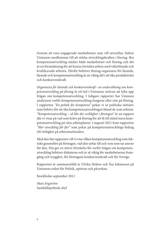Genom att vara engagerade medarbetare som vill utvecklas, bidrar
Unionens medlemmar till att stärka utvecklingskraften i företag. Bra
kompetensutveckling stärker både medarbetare och företag och det
är en förutsättning för att kunna fortsätta arbeta med välavlönade och
kvalificerade arbeten. Därför behöver företag organisera för lärande,
lärande och kompetensutveckling är en viktig del i att öka produktivitet
och konkurrenskraft.

Organisera för lärande och konkurrenskraft – en undersökning om kom-
petensutveckling på företag är ett led i Unionens strävan att lyfta upp
frågan om kompetensutveckling. I tidigare rapporter har Unionen
analyserat varför kompetensutveckling fungerar eller inte på företag.
I rapporten ”En politik för kompetens” pekar vi ut politiska initiativ
som behövs för att öka kompetensutvecklingen bland de som arbetar.
”Kompetensutveckling – så blir det verklighet i företagen” är en rapport
där vi visar på vad som krävs på företag för att få till stånd mera kom­
petensutveckling på våra arbetsplatser. I augusti 2011 kom rapporten
”Mer utveckling för fler” som pekar på kompetensutvecklings bidrag
till rörlighet på arbetsmarknaden.

Med den här rapporten vill vi visa vilken kompetensutveckling som fak­
tiskt genomförs på företagen, vad den syftar till och vem som tar ansvar
för den. Det ger en större förståelse för varför frågan om kompetens­
utveckling behöver diskuteras och är så viktig för medarbetarnas fram­
gång och trygghet, för företagens konkurrenskraft och för Sverige.

Rapporten är sammanställd av Ulrika Hektor och Åsa Johansson på
Unionens enhet för Politik, opinion och påverkan.

Stockholm september 2011

Mats Engström
Samhällspolitisk chef




6
 