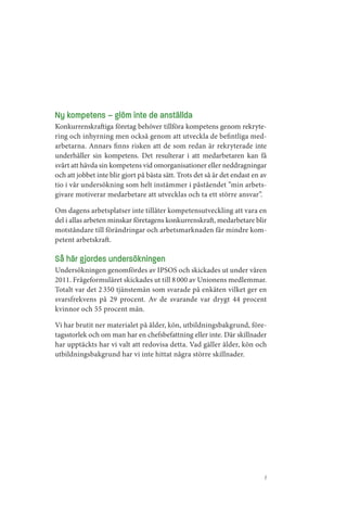 Ny kompetens – glöm inte de anställda
Konkurrenskraftiga företag behöver tillföra kompetens genom rekryte­
ring och inhyrning men också genom att utveckla de befintliga med­
arbetarna. Annars finns risken att de som redan är rekryterade inte
underhåller sin kompetens. Det resulterar i att medarbetaren kan få
svårt att hävda sin kompetens vid omorganisationer eller neddragningar
och att jobbet inte blir gjort på bästa sätt. Trots det så är det endast en av
tio i vår undersökning som helt instämmer i påståendet ”min arbets­
givare motiverar medarbetare att utvecklas och ta ett större ansvar”.

Om dagens arbetsplatser inte tillåter kompetensutveckling att vara en
del i allas arbeten minskar företagens konkurrenskraft, medarbetare blir
motståndare till förändringar och arbetsmarknaden får mindre kom­
petent arbetskraft.

Så här gjordes undersökningen
Undersökningen genomfördes av IPSOS och skickades ut under våren
2011. Frågeformuläret skickades ut till 8 000 av Unionens medlemmar.
Totalt var det 2 350 tjänstemän som svarade på enkäten vilket ger en
svarsfrekvens på 29 procent. Av de svarande var drygt 44 procent
kvinnor och 55 procent män.

Vi har brutit ner materialet på ålder, kön, utbildningsbakgrund, före­
tagsstorlek och om man har en chefsbefattning eller inte. Där skillnader
har upptäckts har vi valt att redovisa detta. Vad gäller ålder, kön och
utbildningsbakgrund har vi inte hittat några större skillnader.




                                                                             7
 