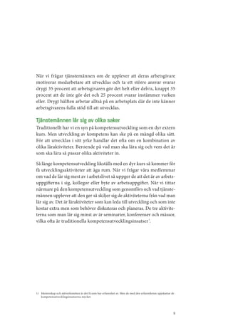 När vi frågar tjänstemännen om de upplever att deras arbetsgivare
motiverar medarbetare att utvecklas och ta ett större ansvar svarar
drygt 35 procent att arbetsgivaren gör det helt eller delvis, knappt 35
procent att de inte gör det och 25 procent svarar instämmer varken
eller. Drygt hälften arbetar alltså på en arbetsplats där de inte känner
arbetsgivarens fulla stöd till att utvecklas.

Tjänstemännen lär sig av olika saker
Traditionellt har vi en syn på kompetensutveckling som en dyr extern
kurs. Men utveckling av kompetens kan ske på en mängd olika sätt.
För att utvecklas i sitt yrke handlar det ofta om en kombination av
olika läraktiviteter. Beroende på vad man ska lära sig och vem det är
som ska lära så passar olika aktiviteter in.

Så länge kompetensutveckling likställs med en dyr kurs så kommer för
få utvecklingsaktiviteter att äga rum. När vi frågar våra medlemmar
om vad de lär sig mest av i arbetslivet så uppger de att det är av arbets­
uppgifterna i sig, kollegor eller byte av arbetsuppgifter. När vi tittar
närmare på den kompetensutveckling som genomförs och vad tjänste­
männen upplever att den ger så skiljer sig de aktiviteterna från vad man
lär sig av. Det är läraktiviteter som kan leda till utveckling och som inte
kostar extra men som behöver diskuteras och planeras. De tre aktivite­
terna som man lär sig minst av är seminarier, konferenser och mässor,
vilka ofta är traditionella kompetensutvecklingsinsatser 1.




1) Mentorskap och nätverksmöten är det få som har erfarenhet av. Men de med den erfarenheten uppskattar de
   kompetensutvecklingsinsatserna mycket.




                                                                                                         9
 