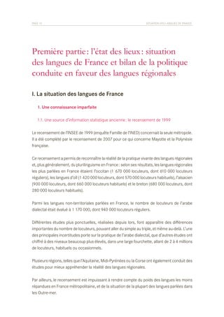 PAGE 10	

SITUATION DES LANGUES DE FRANCE

Première partie : l’état des lieux : situation
des langues de France et bilan de la politique
conduite en faveur des langues régionales
I. La situation des langues de France
	 1. Une connaissance imparfaite
	 1.1. Une source d’information statistique ancienne : le recensement de 1999
Le recensement de l’INSEE de 1999 (enquête Famille de l’INED) concernait la seule métropole.
Il a été complété par le recensement de 2007 pour ce qui concerne Mayotte et la Polynésie
française.
Ce recensement a permis de reconnaître la réalité de la pratique vivante des langues régionales
et, plus généralement, du plurilinguisme en France : selon ses résultats, les langues régionales
les plus parlées en France étaient l’occitan (1 670 000 locuteurs, dont 610 000 locuteurs
réguliers), les langues d’oïl (1 420 000 locuteurs, dont 570 000 locuteurs habituels), l’alsacien
(900 000 locuteurs, dont 660 000 locuteurs habituels) et le breton (680 000 locuteurs, dont
280 000 locuteurs habituels).
Parmi les langues non-territoriales parlées en France, le nombre de locuteurs de l’arabe
dialectal était évalué à 1 170 000, dont 940 000 locuteurs réguliers.
Différentes études plus ponctuelles, réalisées depuis lors, font apparaître des différences
importantes du nombre de locuteurs, pouvant aller du simple au triple, et même au-delà. L’une
des principales incertitudes porte sur la pratique de l’arabe dialectal, que d’autres études ont
chiffré à des niveaux beaucoup plus élevés, dans une large fourchette, allant de 2 à 4 millions
de locuteurs, habituels ou occasionnels.
Plusieurs régions, telles que l’Aquitaine, Midi-Pyrénées ou la Corse ont également conduit des
études pour mieux appréhender la réalité des langues régionales.
Par ailleurs, le recensement est impuissant à rendre compte du poids des langues les moins
répandues en France métropolitaine, et de la situation de la plupart des langues parlées dans
les Outre-mer.

 
