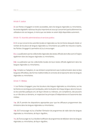 PAGE 101	

ANNEXES

Article 9. Justice
3. Les Parties s’engagent à rendre accessibles, dans les langues régionales ou minoritaires,
les textes législatifs nationaux les plus importants et ceux qui concernent particulièrement les
utilisateurs de ces langues, à moins que ces textes ne soient déjà disponibles autrement.
Article 10. Autorités administratives et services publics
2. En ce qui concerne les autorités locales et régionales sur les territoires desquels réside un
nombre de locuteurs de langues régionales ou minoritaires qui justifie les mesures ci-après,
les Parties s’engagent à permettre et/ou à encourager :
2. c. La publication par les collectivités régionales des textes officiels dont elles sont à l’origine
également dans les langues régionales ou minoritaires ;
2.d. La publication par les collectivités locales de leurs textes officiels également dans les
langues régionales ou minoritaires ;
2.g. L’emploi ou l’adoption, le cas échéant conjointement avec la dénomination dans la (les)
langue(s) officielle(s), des formes traditionnelles et correctes de la toponymie dans les langues
régionales ou minoritaires.
Article 11. Médias
1. Les Parties s’engagent, pour les locuteurs des langues régionales ou minoritaires, sur les
territoires où ces langues sont pratiquées, selon la situation de chaque langue, dans la mesure
où les autorités publiques ont, de façon directe ou indirecte, une compétence, des pouvoirs
ou un rôle dans ce domaine, en respectant les principes d’indépendance et d’autonomie des
médias :
1.a. (III) À prendre les dispositions appropriées pour que les diffuseurs programment des
émissions dans les langues régionales ou minoritaires ;
1.b. (II) À encourager et/ou à faciliter l’émission de programmes de radio dans les langues
régionales ou minoritaires, de façon régulière ;
1 c. (II) À encourager et/ou à faciliter la diffusion de programmes de télévision dans les langues
régionales ou minoritaires, de façon régulière ;

 