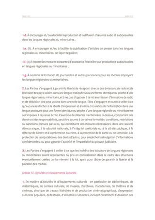 PAGE 102	

ANNEXES

1.d. À encourager et/ou à faciliter la production et la diffusion d’œuvres audio et audiovisuelles
dans les langues régionales ou minoritaires ;
1.e. (II). À encourager et/ou à faciliter la publication d’articles de presse dans les langues
régionales ou minoritaires, de façon régulière ;
1.f. (II) À étendre les mesures existantes d’assistance financière aux productions audiovisuelles
en langues régionales ou minoritaires ;
1.g. À soutenir la formation de journalistes et autres personnels pour les médias employant
les langues régionales ou minoritaires.
2. Les Parties s’engagent à garantir la liberté de réception directe des émissions de radio et de
télévision des pays voisins dans une langue pratiquée sous une forme identique ou proche d’une
langue régionale ou minoritaire, et à ne pas s’opposer à la retransmission d’émissions de radio
et de télévision des pays voisins dans une telle langue. Elles s’engagent en outre à veiller à ce
qu’aucune restriction à la liberté d’expression et à la libre circulation de l’information dans une
langue pratiquée sous une forme identique ou proche d’une langue régionale ou minoritaire ne
soit imposée à la presse écrite. L’exercice des libertés mentionnées ci-dessus, comportant des
devoirs et des responsabilités, peut être soumis à certaines formalités, conditions, restrictions
ou sanctions prévues par la loi, qui constituent des mesures nécessaires, dans une société
démocratique, à la sécurité nationale, à l’intégrité territoriale ou à la sûreté publique, à la
défense de l’ordre et à la prévention du crime, à la protection de la santé ou de la morale, à la
protection de la réputation ou des droits d’autrui, pour empêcher la divulgation d’informations
confidentielles, ou pour garantir l’autorité et l’impartialité du pouvoir judiciaire.
3. Les Parties s’engagent à veiller à ce que les intérêts des locuteurs de langues régionales
ou minoritaires soient représentés ou pris en considération dans le cadre des structures
éventuellement créées conformément à la loi, ayant pour tâche de garantir la liberté et la
pluralité des médias.
Article 12. Activités et équipements culturels
1. En matière d’activités et d’équipements culturels – en particulier de bibliothèques, de
vidéothèques, de centres culturels, de musées, d’archives, d’académies, de théâtres et de
cinémas, ainsi que de travaux littéraires et de production cinématographique, d’expression
culturelle populaire, de festivals, d’industries culturelles, incluant notamment l’utilisation des

 