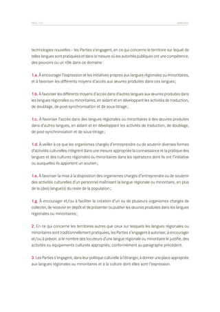 PAGE 103	

ANNEXES

technologies nouvelles – les Parties s’engagent, en ce qui concerne le territoire sur lequel de
telles langues sont pratiquées et dans la mesure où les autorités publiques ont une compétence,
des pouvoirs ou un rôle dans ce domaine :
1.a. À encourager l’expression et les initiatives propres aux langues régionales ou minoritaires,
et à favoriser les différents moyens d’accès aux œuvres produites dans ces langues ;
1.b. À favoriser les différents moyens d’accès dans d’autres langues aux œuvres produites dans
les langues régionales ou minoritaires, en aidant et en développant les activités de traduction,
de doublage, de post-synchronisation et de sous-titrage ;
1.c. À favoriser l’accès dans des langues régionales ou minoritaires à des œuvres produites
dans d’autres langues, en aidant et en développant les activités de traduction, de doublage,
de post-synchronisation et de sous-titrage ;
1.d. À veiller à ce que les organismes chargés d’entreprendre ou de soutenir diverses formes
d’activités culturelles intègrent dans une mesure appropriée la connaissance et la pratique des
langues et des cultures régionales ou minoritaires dans les opérations dont ils ont l’initiative
ou auxquelles ils apportent un soutien ;
1.e. À favoriser la mise à la disposition des organismes chargés d’entreprendre ou de soutenir
des activités culturelles d’un personnel maîtrisant la langue régionale ou minoritaire, en plus
de la (des) langue(s) du reste de la population ;
1.g. À encourager et/ou à faciliter la création d’un ou de plusieurs organismes chargés de
collecter, de recevoir en dépôt et de présenter ou publier les œuvres produites dans les langues
régionales ou minoritaires ;
2. En ce qui concerne les territoires autres que ceux sur lesquels les langues régionales ou
minoritaires sont traditionnellement pratiquées, les Parties s’engagent à autoriser, à encourager
et/ou à prévoir, si le nombre des locuteurs d’une langue régionale ou minoritaire le justifie, des
activités ou équipements culturels appropriés, conformément au paragraphe précédent.
3. Les Parties s’engagent, dans leur politique culturelle à l’étranger, à donner une place appropriée
aux langues régionales ou minoritaires et à la culture dont elles sont l’expression.

 