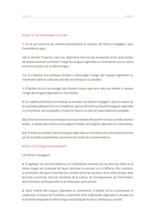 PAGE 104	

ANNEXES

Article 13. Vie économique et sociale
1. En ce qui concerne les activités économiques et sociales, les Parties s’engagent, pour
l’ensemble du pays :
1.b. À interdire l’insertion, dans les règlements internes des entreprises et les actes privés,
de clauses excluant ou limitant l’usage des langues régionales ou minoritaires, tout au moins
entre les locuteurs de la même langue ;
1.c. À s’opposer aux pratiques tendant à décourager l’usage des langues régionales ou
minoritaires dans le cadre des activités économiques ou sociales ;
1. À faciliter et/ou à encourager par d’autres moyens que ceux visés aux alinéas ci- dessus
l’usage des langues régionales ou minoritaires.
2. En matière d’activités économiques et sociales, les Parties s’engagent, dans la mesure où
les autorités publiques ont une compétence, dans le territoire sur lequel les langues régionales
ou minoritaires sont pratiquées, et dans la mesure où cela est raisonnablement possible :
2.b. Dans les secteurs économiques et sociaux relevant directement de leur contrôle (secteur
public), à réaliser des actions encourageant l’emploi des langues régionales ou minoritaires ;
2.e. À rendre accessibles dans les langues régionales ou minoritaires les informations fournies
par les autorités compétentes concernant les droits des consommateurs.
Article 14. Échanges transfrontaliers
Les Parties s’engagent :
a. À appliquer les accords bilatéraux et multilatéraux existants qui les lient aux Etats où la
même langue est pratiquée de façon identique ou proche, ou à s’efforcer d’en conclure,
si nécessaire, de façon à favoriser les contacts entre les locuteurs de la même langue dans
les Etats concernés, dans les domaines de la culture, de l’enseignement, de l’information,
de la formation professionnelle et de l’éducation permanente ;
b. Dans l’intérêt des langues régionales ou minoritaires, à faciliter et/ou à promouvoir la
coopération à travers les frontières, notamment entre collectivités régionales ou locales sur
le territoire desquelles la même langue est pratiquée de façon identique ou proche.

 