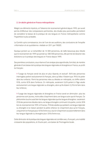 PAGE 12	

SITUATION DES LANGUES DE FRANCE

	 2. Un déclin général en France métropolitaine
Malgré ces éléments imprécis, et l’absence de recensement général depuis 1999, qui aurait
permis d’effectuer des comparaisons pertinentes, des études plus ponctuelles permettent
de considérer la baisse de la pratique de ces langues en France métropolitaine comme
l’hypothèse la plus probable.
Le Comité a pris connaissance, lors de l’une de ses auditions, des conclusions de l’enquête
« information et vie quotidienne » réalisée en 2011 par l’INSEE.
Quoique portant sur un échantillon de 14 000 personnes, de taille beaucoup plus réduite
que le recensement de 1999 qui portait sur 380 000 personnes, elle permet de dessiner des
évolutions sur la pratique des langues en France depuis 1999.
Ses premières conclusions, sous réserve d’une analyse plus approfondie, font état, de manière
générale d’une baisse de la pratique des langues régionales et étrangères en France, au profit
du français :
> l’usage du français serait de plus en plus répandu et exclusif : 86 % des personnes
interrogées parlent exclusivement le français, alors qu’elles n’étaient que 74 % à le parler
dans leur enfance. Parmi les personnes nées ou élevées en métropole, ce chiffre atteint
93 %, contre 82 % dans l’enfance. En métropole, seulement 0,6 % parlent à l’âge adulte
exclusivement une langue régionale ou étrangère, alors qu’ils étaient 2,2 % à le faire dans
leur enfance ;
> l’usage des langues régionales et étrangères en France serait en diminution : plus les
personnes sont jeunes, moins elles s’expriment dans une langue autre que le français. Ce
phénomène touche aussi bien les langues régionales que les langues étrangères : seulement
25 % des personnes élevées dans une langue étrangère continuent à la parler, contre 30 %
lors du recensement de 1999 ; à l’inverse, 75 % des adultes qui parlaient une langue régionale
ou étrangère à la maison pendant la petite enfance ne s’expriment plus qu’en français,
uniquement en français pour 42 % d’entre eux, tout en s’exprimant occasionnellement dans
leur langue régionale ou étrangère pour 33 % d’entre eux.
Cette diminution de la pratique des langues régionales est corrélée avec, d’une part, une mobilité
croissante des populations, et d’autre part, une baisse de l’homogamie locale.

 
