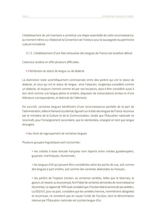 PAGE 15	

SITUATION DES LANGUES DE FRANCE

L’établissement de cet inventaire a constitué une étape essentielle de cette reconnaissance,
au moment même où s’élaborait la Convention de l’Unesco pour la sauvegarde du patrimoine
culturel immatériel.
	 3.1.2. L’établissement d’une liste exhaustive des langues de France est toutefois délicat
L’exercice soulève en effet plusieurs difficultés.
> l’attribution du statut de langue ou de dialecte
La distinction reste scientifiquement controversée entre des parlers qui ont le statut de
dialecte, et ceux qui ont le statut de langue : ainsi l’alsacien, longtemps considéré comme
un dialecte, et toujours nommé comme tel par ses locuteurs, peut-il être considéré aussi à
bon droit comme une langue pleine et entière, disposant de transcriptions écrites et d’une
littérature correspondante, et distincte de l’allemand.
De surcroît, certaines langues bénéficient d’une reconnaissance partielle de la part de
l’administration, telles le flamand occidental, figurant sur la liste des langues de France reconnue
par le ministère de la Culture et de la Communication, tandis que l’Éducation nationale ne
reconnaît, pour l’enseignement secondaire, que le néerlandais, enseigné en tant que langue
étrangère.
> les choix de regroupement de certaines langues
Plusieurs groupes linguistiques sont concernés :
	
	

> les créoles à base lexicale française sont répartis entre créoles guadeloupéen,
guyanais, martiniquais, réunionnais ;

	
	

> les langues d’oïl qui peuvent être considérées selon les points de vue, soit comme
des langues à part entière, soit comme des variantes dialectales du français ;

	
	
	
	
	
	

> les parlers de l’espace occitan, où certaines variétés, telles que le béarnais, le
gascon, le nissard, ou le provençal, font l’objet de certaines demandes de reconnaissance
récurrentes. Le rapport de 1999 avait considéré que « l’occitan était la somme de ses variétés ».
La DGLFLF, pour sa part, considère que les variétés internes, nommément désignées
et reconnues, ne remettent pas en cause l’unité de l’occitan, dont la dénomination
retenue par l’Éducation nationale est occitan-langue d’oc.

 