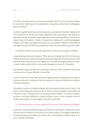 PAGE 16	

SITUATION DES LANGUES DE FRANCE

Le Comité a considéré que la reconnaissance du caractère distinct ou non de certaines langues
ne pouvait être traitée que par des spécialistes en linguistique, didacticiens et pédagogues
dûment mandatés.
Toutefois, il appelle l’attention sur les conséquences, sur le plan administratif et opérationnel,
d’un émiettement du nombre des langues régionales. Celui-ci peut être un réel obstacle au
développement des principales langues régionales. Il peut rendre plus difficile l’atteinte d’une
masse critique de locuteurs, condition nécessaire pour disposer d’un matériel pédagogique
adapté, ou de médias susceptibles de rayonner sur une audience suffisante. Cette difficulté
vaut également pour les CAPES pour lesquels le nombre de postes offerts serait très limité.
> la liste des langues non-territoriales dépendant du statut de ces langues à l’étranger
La liste des langues de France, établie en 1999, reprise et complétée par la DGLFLF, avait pour
ambition de prendre en compte non seulement les langues régionales enracinées sur le territoire
de la métropole et des Outre-mer, mais également l’ensemble des langues parlées en France,
y compris celles parlées par les communautés immigrées ou issues de l’immigration.
Ces dernières langues pouvaient être inscrites sur cette liste, dès lors qu’elles n’étaient pas
reconnues comme langue officielle d’un autre État.
Si l’on s’en tient à ce critère, cette distinction fragilise la liste des langues de France, dans la
mesure où elle a pour conséquence de faire dépendre le contenu de cette liste de décisions
d’autorités étrangères.
Par exemple, l’arménien occidental utilisé par les communautés arméniennes en France, n’est
reconnu comme langue de France que dans la mesure où il est considéré comme distinct de
l’arménien, et qu’il n’est pas reconnu par le gouvernement arménien. À l’inverse, le berbère
est devenu une langue officielle du royaume du Maroc, avec un statut identique à celui de
l’arabe, et devrait donc, en toute logique, être radié de cette liste.
	 3.2. Des regroupements nouveaux à opérer en fonction de l’action publique envisageable
La portée concrète de la liste des langues de France est restée limitée : si cette liste est bien
reconnue par le ministère de la Culture et de la Communication et sa délégation générale à
la langue française et aux langues de France, elle n’a pas de valeur juridique propre et n’a
aucun caractère d’officialité.

 
