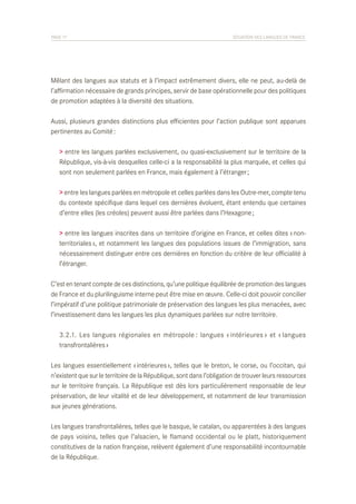 PAGE 17	

SITUATION DES LANGUES DE FRANCE

Mêlant des langues aux statuts et à l’impact extrêmement divers, elle ne peut, au-delà de
l’affirmation nécessaire de grands principes, servir de base opérationnelle pour des politiques
de promotion adaptées à la diversité des situations.
Aussi, plusieurs grandes distinctions plus efficientes pour l’action publique sont apparues
pertinentes au Comité :
> entre les langues parlées exclusivement, ou quasi-exclusivement sur le territoire de la
République, vis-à-vis desquelles celle-ci a la responsabilité la plus marquée, et celles qui
sont non seulement parlées en France, mais également à l’étranger ;
> entre les langues parlées en métropole et celles parlées dans les Outre-mer, compte tenu
du contexte spécifique dans lequel ces dernières évoluent, étant entendu que certaines
d’entre elles (les créoles) peuvent aussi être parlées dans l’Hexagone ;
> entre les langues inscrites dans un territoire d’origine en France, et celles dites « nonterritoriales », et notamment les langues des populations issues de l’immigration, sans
nécessairement distinguer entre ces dernières en fonction du critère de leur officialité à
l’étranger.
C’est en tenant compte de ces distinctions, qu’une politique équilibrée de promotion des langues
de France et du plurilinguisme interne peut être mise en œuvre. Celle-ci doit pouvoir concilier
l’impératif d’une politique patrimoniale de préservation des langues les plus menacées, avec
l’investissement dans les langues les plus dynamiques parlées sur notre territoire.
	 3.2.1. Les langues régionales en métropole : langues « intérieures » et « langues
	 transfrontalières »
Les langues essentiellement « intérieures », telles que le breton, le corse, ou l’occitan, qui
n’existent que sur le territoire de la République, sont dans l’obligation de trouver leurs ressources
sur le territoire français. La République est dès lors particulièrement responsable de leur
préservation, de leur vitalité et de leur développement, et notamment de leur transmission
aux jeunes générations.
Les langues transfrontalières, telles que le basque, le catalan, ou apparentées à des langues
de pays voisins, telles que l’alsacien, le flamand occidental ou le platt, historiquement
constitutives de la nation française, relèvent également d’une responsabilité incontournable
de la République.

 