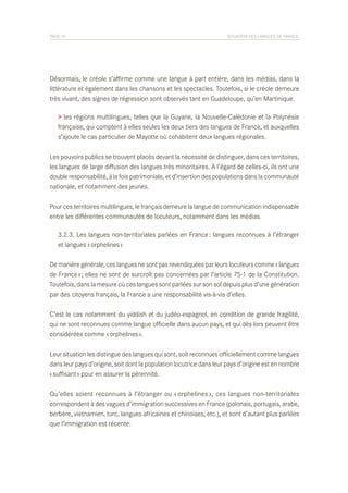 PAGE 19	

SITUATION DES LANGUES DE FRANCE

Désormais, le créole s’affirme comme une langue à part entière, dans les médias, dans la
littérature et également dans les chansons et les spectacles. Toutefois, si le créole demeure
très vivant, des signes de régression sont observés tant en Guadeloupe, qu’en Martinique.
> les régions multilingues, telles que la Guyane, la Nouvelle-Calédonie et la Polynésie
française, qui comptent à elles seules les deux tiers des langues de France, et auxquelles
s’ajoute le cas particulier de Mayotte où cohabitent deux langues régionales.
Les pouvoirs publics se trouvent placés devant la nécessité de distinguer, dans ces territoires,
les langues de large diffusion des langues très minoritaires. À l’égard de celles-ci, ils ont une
double responsabilité, à la fois patrimoniale, et d’insertion des populations dans la communauté
nationale, et notamment des jeunes.
Pour ces territoires multilingues, le français demeure la langue de communication indispensable
entre les différentes communautés de locuteurs, notamment dans les médias.
	 3.2.3. Les langues non-territoriales parlées en France : langues reconnues à l’étranger
	 et langues « orphelines »
De manière générale, ces langues ne sont pas revendiquées par leurs locuteurs comme « langues
de France » ; elles ne sont de surcroît pas concernées par l’article 75-1 de la Constitution.
Toutefois, dans la mesure où ces langues sont parlées sur son sol depuis plus d’une génération
par des citoyens français, la France a une responsabilité vis-à-vis d’elles.
C’est le cas notamment du yiddish et du judéo-espagnol, en condition de grande fragilité,
qui ne sont reconnues comme langue officielle dans aucun pays, et qui dès lors peuvent être
considérées comme « orphelines ».
Leur situation les distingue des langues qui sont, soit reconnues officiellement comme langues
dans leur pays d’origine, soit dont la population locutrice dans leur pays d’origine est en nombre
« suffisant » pour en assurer la pérennité.
Qu’elles soient reconnues à l’étranger ou « orphelines », ces langues non-territoriales
correspondent à des vagues d’immigration successives en France (polonais, portugais, arabe,
berbère, vietnamien, turc, langues africaines et chinoises, etc.), et sont d’autant plus parlées
que l’immigration est récente.

 