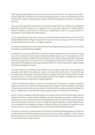 Cette politique passe également par la reconnaissance de la diversité des langues concernées :
langues régionales et langues non-territoriales, langues parlées en France métropolitaine et dans
les Outre-mer, langues transfrontalières, langues solidement implantées et langues en situation de
précarité.
Aussi, un travail approfondi de révision de la liste des langues de France établie par la délégation
générale à la langue française et aux langues de France, qui devra relever d’un comité d’experts
dûment mandatés, doit permettre, en affinant leur classification, d’offrir aux pouvoirs publics un
« baromètre » de la situation de chaque langue.
Les pouvoirs publics pourront ainsi mettre en œuvre des politiques différenciées, en fonction de la
responsabilité de l’État à l’égard de la protection de chacune de ces langues. Prendre en compte
la spécificité des Outre-mer est, à cet égard, essentiel.
De manière complémentaire, le Comité estime qu’il est indispensable de poursuivre et de renforcer
les politiques sectorielles déjà engagées :
> l’éducation et, plus particulièrement, les premiers apprentissages demeurent la priorité, compte
tenu de leur rôle dans la transmission intergénérationnelle des savoirs et des pratiques ; la loi de
refondation de l’école du 9 juillet 2013 donne désormais une assise juridique solide pour développer
l’offre d’enseignement sur le territoire, former davantage de personnels compétents, et réformer
profondément l’enseignement des langues dans les Outre-mer. Une articulation avec l’apprentissage
des langues étrangères s’impose ;
> la culture donne la curiosité et l’envie d’apprendre ces langues ; elle relève d’une compétence
partagée entre l’État et les différents niveaux de collectivités territoriales ; le Comité fait des
propositions afin de favoriser l’accès des créations en langues régionales aux dispositifs de soutien
de droit commun, et afin de mettre davantage à profit les technologies numériques pour faciliter
l’accès des citoyens au patrimoine en langue régionale ;
> dans le domaine des médias, le Comité recommande que l’expression en langues régionales
occupe une place accrue dans les médias audiovisuels en régions et que l’émergence des chaînes
d’information par internet, ainsi que les besoins en formation dans ce secteur, puissent être réellement
pris en compte dans la répartition des moyens publics, grâce à un Fonds prévu à cet effet ;
> enfin, l’accès aux langues régionales dans la vie sociale, administrative et économique doit être
facilité afin de donner une plus grande visibilité aux langues régionales au quotidien ; cet effort passe
notamment par une clarification du droit applicable dans le fonctionnement des services publics,
qui pourrait prendre la forme de chartes d’usage des langues régionales. Il passe également par
un encouragement aux médiations bilingues, notamment dans les domaines des transports et des
services sociaux, et par le développement de la formation professionnelle des agents.
C’est dans la mesure où ces propositions feront l’objet d’une politique publique globale et coordonnée
qu’elles contribueront à libérer les pratiques et pourront avoir un impact significatif. La France pourra
alors donner tout son sens à l’expression de sa diversité culturelle, dont la vitalité des langues parlées
sur son territoire est un volet essentiel.

 
