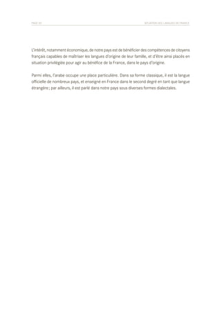 PAGE 20	

SITUATION DES LANGUES DE FRANCE

L’intérêt, notamment économique, de notre pays est de bénéficier des compétences de citoyens
français capables de maîtriser les langues d’origine de leur famille, et d’être ainsi placés en
situation privilégiée pour agir au bénéfice de la France, dans le pays d’origine.
Parmi elles, l’arabe occupe une place particulière. Dans sa forme classique, il est la langue
officielle de nombreux pays, et enseigné en France dans le second degré en tant que langue
étrangère ; par ailleurs, il est parlé dans notre pays sous diverses formes dialectales.

 
