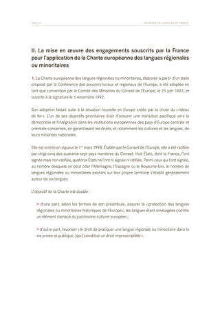 PAGE 21	

SITUATION DES LANGUES DE FRANCE

II. La mise en œuvre des engagements souscrits par la France
pour l’application de la Charte européenne des langues régionales
ou minoritaires
1. La Charte européenne des langues régionales ou minoritaires, élaborée à partir d’un texte
proposé par la Conférence des pouvoirs locaux et régionaux de l’Europe, a été adoptée en
tant que convention par le Comité des Ministres du Conseil de l’Europe, le 25 juin 1992, et
ouverte à la signature le 5 novembre 1992.
Son adoption faisait suite à la situation nouvelle en Europe créée par la chute du « rideau
de fer ». L’un de ses objectifs prioritaires était d’assurer une transition pacifique vers la
démocratie et l’intégration dans les institutions européennes des pays d’Europe centrale et
orientale concernés, en garantissant les droits, et notamment les cultures et les langues, de
leurs minorités nationales.
Elle est entrée en vigueur le 1er mars 1998. Établie par le Conseil de l’Europe, elle a été ratifiée
par vingt-cinq des quarante-sept pays membres du Conseil. Huit États, dont la France, l’ont
signée mais non ratifiée, quatorze États ne l’ont ni signée ni ratifiée. Parmi ceux qui l’ont signée,
au nombre desquels on peut citer l’Allemagne, l’Espagne ou le Royaume-Uni, le nombre de
langues régionales ou minoritaires existant sur leur propre territoire s’établit généralement
autour de six langues.
L’objectif de la Charte est double :
> d’une part, selon les termes de son préambule, assurer la « protection des langues
régionales ou minoritaires historiques de l’Europe », les langues étant envisagées comme
un élément menacé du patrimoine culturel européen ;
> d’autre part, favoriser « le droit de pratiquer une langue régionale ou minoritaire dans la
vie privée et publique, [qui] constitue un droit imprescriptible ».

 