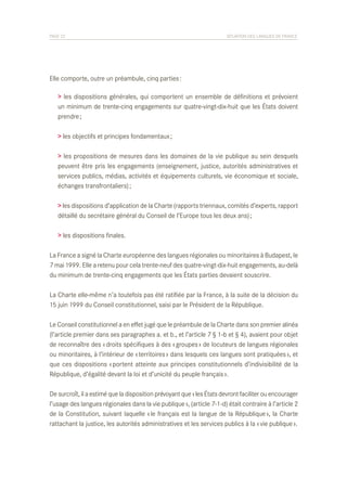 PAGE 22	

SITUATION DES LANGUES DE FRANCE

Elle comporte, outre un préambule, cinq parties :
> les dispositions générales, qui comportent un ensemble de définitions et prévoient
un minimum de trente-cinq engagements sur quatre-vingt-dix-huit que les États doivent
prendre ;
> les objectifs et principes fondamentaux ;
> les propositions de mesures dans les domaines de la vie publique au sein desquels
peuvent être pris les engagements (enseignement, justice, autorités administratives et
services publics, médias, activités et équipements culturels, vie économique et sociale,
échanges transfrontaliers) ;
> les dispositions d’application de la Charte (rapports triennaux, comités d’experts, rapport
détaillé du secrétaire général du Conseil de l’Europe tous les deux ans) ;
> les dispositions finales.
La France a signé la Charte européenne des langues régionales ou minoritaires à Budapest, le
7 mai 1999. Elle a retenu pour cela trente-neuf des quatre-vingt-dix-huit engagements, au-delà
du minimum de trente-cinq engagements que les États parties devaient souscrire.
La Charte elle-même n’a toutefois pas été ratifiée par la France, à la suite de la décision du
15 juin 1999 du Conseil constitutionnel, saisi par le Président de la République.
Le Conseil constitutionnel a en effet jugé que le préambule de la Charte dans son premier alinéa
(l’article premier dans ses paragraphes a. et b., et l’article 7 § 1-b et § 4), avaient pour objet
de reconnaître des « droits spécifiques à des « groupes » de locuteurs de langues régionales
ou minoritaires, à l’intérieur de « territoires » dans lesquels ces langues sont pratiquées », et
que ces dispositions « portent atteinte aux principes constitutionnels d’indivisibilité de la
République, d’égalité devant la loi et d’unicité du peuple français ».
De surcroît, il a estimé que la disposition prévoyant que « les États devront faciliter ou encourager
l’usage des langues régionales dans la vie publique », (article 7-1-d) était contraire à l’article 2
de la Constitution, suivant laquelle « le français est la langue de la République », la Charte
rattachant la justice, les autorités administratives et les services publics à la « vie publique ».

 