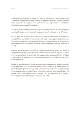 PAGE 24	

SITUATION DES LANGUES DE FRANCE

2. L’application de la Charte ne pouvait être uniforme pour toutes les langues appartenant
à la liste des langues de France reconnue par la délégation générale à la langue française
et aux langues de France, d’autant plus que la Charte exclut explicitement de son domaine
d’application les langues de l’immigration.
Six langues apparaissent concernées par la quasi-totalité des mesures, et notamment celles
relatives à l’enseignement : l’alsacien, le basque, le breton, le catalan, le corse et l’occitan.
Pour les Outre-mer, les créoles, qu’ils soient de la Guadeloupe, de la Guyane, de la Martinique
ou de La Réunion, sont également concernés par la plupart des engagements, de même que
le tahitien. Dans les autres langues, l’application est partielle en fonction de la situation de
ces langues (langues d’oïl, flamand occidental, platt, et langues des Outre-mer autres que le
créole).
Même si la mise en œuvre de certaines dispositions de la Charte peut être sujette à
interprétations, telles que celles qui conditionnent la mise en œuvre de mesures au critère
d’un « nombre suffisant » de locuteurs, la Charte a constitué un cadre incitatif, qui a contribué
à une meilleure reconnaissance des langues régionales en France, et a inspiré une action
publique soutenue.
Le bilan de la politique menée en faveur des langues régionales depuis quinze ans est loin
d’être négligeable. Sous l’impulsion de différents acteurs, dont l’État, et notamment en son
sein la délégation générale à la langue française et aux langues de France, les collectivités
territoriales, particulièrement les régions, et la société civile, une action considérable a été
réalisée. Certes, cette dynamique reste à amplifier – et c’est l’objet même de ce rapport –
mais ces progrès pourront s’appuyer sur un socle déjà solide.

 