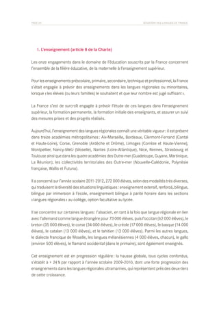 PAGE 25	

SITUATION DES LANGUES DE FRANCE

	 1. L’enseignement (article 8 de la Charte)
Les onze engagements dans le domaine de l’éducation souscrits par la France concernent
l’ensemble de la filière éducative, de la maternelle à l’enseignement supérieur.
Pour les enseignements préscolaire, primaire, secondaire, technique et professionnel, la France
s’était engagée à prévoir des enseignements dans les langues régionales ou minoritaires,
lorsque « les élèves (ou leurs familles) le souhaitent et que leur nombre est jugé suffisant ».
La France s’est de surcroît engagée à prévoir l’étude de ces langues dans l’enseignement
supérieur, la formation permanente, la formation initiale des enseignants, et assurer un suivi
des mesures prises et des progrès réalisés.
Aujourd’hui, l’enseignement des langues régionales connaît une véritable vigueur : il est présent
dans treize académies métropolitaines : Aix-Marseille, Bordeaux, Clermont-Ferrand (Cantal
et Haute-Loire), Corse, Grenoble (Ardèche et Drôme), Limoges (Corrèze et Haute-Vienne),
Montpellier, Nancy-Metz (Moselle), Nantes (Loire-Atlantique), Nice, Rennes, Strasbourg et
Toulouse ainsi que dans les quatre académies des Outre-mer (Guadeloupe, Guyane, Martinique,
La Réunion), les collectivités territoriales des Outre-mer (Nouvelle-Calédonie, Polynésie
française, Wallis et Futuna).
Il a concerné sur l’année scolaire 2011-2012, 272 000 élèves, selon des modalités très diverses,
qui traduisent la diversité des situations linguistiques : enseignement extensif, renforcé, bilingue,
bilingue par immersion à l’école, enseignement bilingue à parité horaire dans les sections
« langues régionales » au collège, option facultative au lycée.
Il se concentre sur certaines langues : l’alsacien, en tant à la fois que langue régionale en lien
avec l’allemand comme langue étrangère pour 73 000 élèves, puis l’occitan (62 000 élèves), le
breton (35 000 élèves), le corse (34 000 élèves), le créole (17 000 élèves), le basque (14 000
élèves), le catalan (13 000 élèves), et le tahitien (13 000 élèves). Parmi les autres langues,
le dialecte francique de Moselle, les langues mélanésiennes (4 000 élèves, chacun), le gallo
(environ 500 élèves), le flamand occidental (dans le primaire), sont également enseignés.
Cet enseignement est en progression régulière : la hausse globale, tous cycles confondus,
s’établit à + 24 % par rapport à l’année scolaire 2009-2010, dont une forte progression des
enseignements dans les langues régionales ultramarines, qui représentent près des deux-tiers
de cette croissance.

 