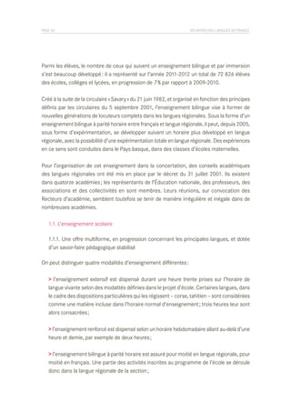 PAGE 26	

SITUATION DES LANGUES DE FRANCE

Parmi les élèves, le nombre de ceux qui suivent un enseignement bilingue et par immersion
s’est beaucoup développé : il a représenté sur l’année 2011-2012 un total de 72 826 élèves
des écoles, collèges et lycées, en progression de 7 % par rapport à 2009-2010.
Créé à la suite de la circulaire « Savary » du 21 juin 1982, et organisé en fonction des principes
définis par les circulaires du 5 septembre 2001, l’enseignement bilingue vise à former de
nouvelles générations de locuteurs complets dans les langues régionales. Sous la forme d’un
enseignement bilingue à parité horaire entre français et langue régionale, il peut, depuis 2005,
sous forme d’expérimentation, se développer suivant un horaire plus développé en langue
régionale, avec la possibilité d’une expérimentation totale en langue régionale. Des expériences
en ce sens sont conduites dans le Pays basque, dans des classes d’écoles maternelles.
Pour l’organisation de cet enseignement dans la concertation, des conseils académiques
des langues régionales ont été mis en place par le décret du 31 juillet 2001. Ils existent
dans quatorze académies ; les représentants de l’Éducation nationale, des professeurs, des
associations et des collectivités en sont membres. Leurs réunions, sur convocation des
Recteurs d’académie, semblent toutefois se tenir de manière irrégulière et inégale dans de
nombreuses académies.
	 1.1. L’enseignement scolaire
	 1.1.1. Une offre multiforme, en progression concernant les principales langues, et dotée
	 d’un savoir-faire pédagogique stabilisé
On peut distinguer quatre modalités d’enseignement différentes :
> l’enseignement extensif est dispensé durant une heure trente prises sur l’horaire de
langue vivante selon des modalités définies dans le projet d’école. Certaines langues, dans
le cadre des dispositions particulières qui les régissent – corse, tahitien – sont considérées
comme une matière incluse dans l’horaire normal d’enseignement ; trois heures leur sont
alors consacrées ;
> l’enseignement renforcé est dispensé selon un horaire hebdomadaire allant au-delà d’une
heure et demie, par exemple de deux heures ;
> l’enseignement bilingue à parité horaire est assuré pour moitié en langue régionale, pour
moitié en français. Une partie des activités inscrites au programme de l’école se déroule
donc dans la langue régionale de la section ;

 
