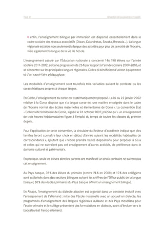 PAGE 27	

SITUATION DES LANGUES DE FRANCE

> enfin, l’enseignement bilingue par immersion est dispensé essentiellement dans le
cadre scolaire des réseaux associatifs (Diwan, Calandretas, Seaska, Bressola…). La langue
régionale est alors non seulement la langue des activités pour plus de la moitié de l’horaire,
mais également la langue de la vie de l’école.
L’enseignement assuré par l’Éducation nationale a concerné 146 190 élèves sur l’année
scolaire 2011-2012, soit une progression de 26 % par rapport à l’année scolaire 2009-2010, et
se concentre sur les principales langues régionales. Celles-ci bénéficient d’un bon équipement
et d’un savoir-faire pédagogique.
Les modalités d’enseignement sont toutefois très variables suivant le contexte ou les
caractéristiques propres à chaque langue.
En Corse, l’enseignement du corse est systématiquement proposé. La loi du 22 janvier 2002
relative à la Corse dispose que « la langue corse est une matière enseignée dans le cadre
de l’horaire normal des écoles maternelles et élémentaires de Corse ». La convention État
– Collectivité territoriale de Corse, signée le 26 octobre 2007, précise qu’ « un enseignement
de trois heures hebdomadaires figure à l’emploi du temps de toutes les classes du premier
degré ».
Pour l’application de cette convention, la circulaire du Recteur d’académie indique que « les
familles feront connaître leur choix en début d’année suivant les modalités habituelles de
correspondance », ajoutant que « l’école prendra toutes dispositions pour proposer à ceux
et celles qui ne suivraient pas cet enseignement d’autres activités, de préférence dans le
domaine culturel et patrimonial ».
En pratique, seuls les élèves dont les parents ont manifesté un choix contraire ne suivent pas
cet enseignement.
Au Pays basque, 35 % des élèves du primaire (contre 24 % en 2008) et 10 % des collégiens
sont scolarisés dans des sections bilingues suivant les chiffres de l’Office public de la langue
basque ; 60 % des écoles primaires du Pays basque offrent un enseignement bilingue.
En Alsace, l’enseignement du dialecte alsacien est organisé dans un contexte évolutif avec
l’enseignement de l’allemand : initié dès l’école maternelle avec un accueil en dialecte, les
programmes d’enseignement des langues régionales d’Alsace et des Pays mosellans pour
l’école primaire et le collège présentent des formulations en dialecte, avant d’évoluer vers le
baccalauréat franco-allemand.

 