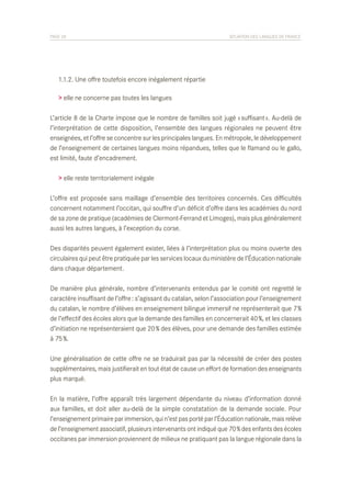 PAGE 28	

SITUATION DES LANGUES DE FRANCE

	 1.1.2. Une offre toutefois encore inégalement répartie
> elle ne concerne pas toutes les langues
L’article 8 de la Charte impose que le nombre de familles soit jugé « suffisant ». Au-delà de
l’interprétation de cette disposition, l’ensemble des langues régionales ne peuvent être
enseignées, et l’offre se concentre sur les principales langues. En métropole, le développement
de l’enseignement de certaines langues moins répandues, telles que le flamand ou le gallo,
est limité, faute d’encadrement.
> elle reste territorialement inégale
L’offre est proposée sans maillage d’ensemble des territoires concernés. Ces difficultés
concernent notamment l’occitan, qui souffre d’un déficit d’offre dans les académies du nord
de sa zone de pratique (académies de Clermont-Ferrand et Limoges), mais plus généralement
aussi les autres langues, à l’exception du corse.
Des disparités peuvent également exister, liées à l’interprétation plus ou moins ouverte des
circulaires qui peut être pratiquée par les services locaux du ministère de l’Éducation nationale
dans chaque département.
De manière plus générale, nombre d’intervenants entendus par le comité ont regretté le
caractère insuffisant de l’offre : s’agissant du catalan, selon l’association pour l’enseignement
du catalan, le nombre d’élèves en enseignement bilingue immersif ne représenterait que 7 %
de l’effectif des écoles alors que la demande des familles en concernerait 40 %, et les classes
d’initiation ne représenteraient que 20 % des élèves, pour une demande des familles estimée
à 75 %.
Une généralisation de cette offre ne se traduirait pas par la nécessité de créer des postes
supplémentaires, mais justifierait en tout état de cause un effort de formation des enseignants
plus marqué.
En la matière, l’offre apparaît très largement dépendante du niveau d’information donné
aux familles, et doit aller au-delà de la simple constatation de la demande sociale. Pour
l’enseignement primaire par immersion, qui n’est pas porté par l’Éducation nationale, mais relève
de l’enseignement associatif, plusieurs intervenants ont indiqué que 70 % des enfants des écoles
occitanes par immersion proviennent de milieux ne pratiquant pas la langue régionale dans la

 