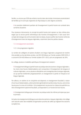 PAGE 29	

SITUATION DES LANGUES DE FRANCE

famille, ou encore que 50 % des enfants inscrits dans des écoles immersives proviendraient
de familles qui ne sont pas originaires du Pays basque ou des régions occitanes.
> le caractère réellement paritaire de l’enseignement à parité horaire est contesté dans
certaines situations
Pour plusieurs intervenants, le concept de parité horaire doit reposer sur des critères plus
larges que la stricte parité arithmétique des horaires d’enseignement. Il doit aussi tenir
compte de la langue de communication dans la classe, et peut justifier des horaires renforcés
d’enseignement dans les langues régionales, notamment dans les petites classes.
	 1.2. L’enseignement secondaire
	 1.2.1. Une progression régulière
Le nombre de collégiens et lycéens étudiant une langue régionale a progressé de manière
très sensible sur les dernières années : de 205 320 élèves sur l’année scolaire 2009-2010, il
a concerné 254 403 élèves sur l’année scolaire 2011-2012, soit une progression de 24 %.
Au collège, plusieurs modalités spécifiques d’enseignement existent :
> L’enseignement bilingue à parité horaire se pratique dans les sections « langues régionales ».
Au moins trois heures hebdomadaires sont consacrées à l’enseignement de langues et
cultures régionales ; une ou plusieurs disciplines sont enseignées dans la langue régionale,
ce qui permet d’atteindre progressivement un enseignement à parité en français et en
langue régionale.
Par ailleurs, en sixième et en cinquième est dispensé un enseignement facultatif, à raison
d’une heure hebdomadaire, cette durée étant généralement portée à deux heures, voire à trois
heures pour le corse et le tahitien. Cet enseignement se poursuit en classe de quatrième au
titre d’enseignement optionnel facultatif, correspondant à un horaire de trois heures.
> L’enseignement bilingue par immersion se pratique selon les mêmes principes que pour
le primaire.
Au lycée, les enseignements bilingues suivis dans les sections « langues régionales » de collège
sont assurés selon des modalités d’organisation proches de celles qui régissent les sections
européennes.

 
