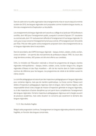 PAGE 30	

SITUATION DES LANGUES DE FRANCE

Dans le cadre de la nouvelle organisation des enseignements mise en œuvre depuis la rentrée
scolaire de 2010, les langues régionales sont proposées comme troisième langue vivante, au
titre des enseignements d’exploration ou facultatifs.
Les enseignements de langue régionale sont assurés au collège et au lycée par 540 professeurs
certifiés, dont 485 pour l’enseignement public, auxquels il convient d’ajouter 271 vacataires
ou contractuels, dont 101 exclusivement affectés à l’enseignement d’une langue régionale. En
outre, pour ce qui concerne l’enseignement privé sous contrat, 570 enseignants sont rémunérés
par l’État. Près de mille quatre cents enseignants proposent donc des enseignements de ou
en langues régionales dans le secondaire.
Dans le secondaire, des CAPES de langue régionale – basque, breton, catalan, créole, occitan,
corse et tahitien – ont permis des recrutements de professeurs depuis 1990. Au cours des
vingt dernières années, 602 postes ont été ainsi offerts aux candidats.
Enfin, le ministère de l’Éducation nationale a rénové les programmes de langues vivantes
régionales métropolitaines — basque, breton, catalan, corse, occitan–langue d’oc, langues
régionales d’Alsace et des Pays mosellans — afin de les inscrire dans le Cadre européen
commun de référence pour les langues. Les programmes de créole et de tahitien suivent le
même chemin
Le contrôle pédagogique est assuré par des inspecteurs pédagogiques en langues régionales
pour certaines régions, mais pas de manière systématique. La Corse comme l’Alsace sont
dotées d’inspecteurs pédagogiques régionaux dans la langue ; dans d’autres régions, cette
responsabilité échoit à des chargés de mission d’inspection générale en langues régionales,
ou à des inspecteurs d’autres disciplines qui ont parmi leurs compétences l’enseignement
des langues régionales. Certains inspecteurs pédagogiques régionaux sont chargés souvent
de plusieurs académies, mais cette situation ne concerne pas seulement le domaine des
langues régionales.
	 1.2.2. Des résultats fragiles
Malgré cette progression continue, l’enseignement en langues régionales présente certaines
fragilités, en fonction des langues concernées.

 