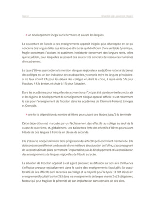 PAGE 31	

SITUATION DES LANGUES DE FRANCE

> un développement inégal sur le territoire et suivant les langues
La couverture de l’accès à ces enseignements apparaît inégale, plus développée en ce qui
concerne des langues telles que le basque et le corse qui bénéficient d’une véritable dynamique,
fragile concernant l’occitan, et quasiment inexistante concernant des langues rares, telles
que le yiddish, pour lesquelles se posent des soucis très concrets de ressources humaines
d’encadrement.
Le taux d’élèves ayant obtenu la mention « langues régionales » au diplôme national du brevet
des collèges est un bon indicateur de ces disparités, y compris entre les langues principales :
si ce taux atteint 9 % pour les élèves des collèges étudiant le corse, il représente 5 % pour
l’occitan, 4 % le breton, et chute à 1 % pour l’alsacien.
Dans les académies pour lesquelles des conventions n’ont pas été signées entre les rectorats
et les régions, le développement de l’enseignement bilingue apparaît difficile ; c’est notamment
le cas pour l’enseignement de l’occitan dans les académies de Clermont-Ferrand, Limoges
et Grenoble.
> une forte déperdition du nombre d’élèves poursuivant ces études jusqu’à la terminale
Cette déperdition est marquée par un fléchissement des effectifs au collège au seuil de la
classe de quatrième, et, globalement, une baisse très forte des effectifs d’élèves poursuivant
l’étude de ces langues à l’entrée en classe de seconde.
Elle s’observe indépendamment de la progression des effectifs précédemment mentionnée. Elle
doit conduire à réaffirmer la nécessité d’une meilleure structuration de l’offre, s’accompagnant
de la constitution de pôles permettant l’implantation puis le développement et la consolidation
des enseignements de langues régionales de l’école au lycée.
La situation de l’occitan apparaît à cet égard précaire : sa diffusion sur son aire d’influence
s’effectue presque exclusivement dans le cadre des enseignements facultatifs (la quasitotalité de ses effectifs sont recensés en collège et la majorité pour le lycée : 3 581 élèves en
enseignement facultatif contre 263 dans les enseignements de langue vivante 2 et 3 obligatoire),
facteur qui peut fragiliser la pérennité de son implantation dans certains de ces sites.

 