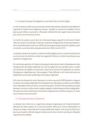 PAGE 32	

SITUATION DES LANGUES DE FRANCE

> un manque chronique d’enseignants en particulier dans le premier degré
La mise en place en 2001 du concours de recrutement de professeur des écoles a sensiblement
augmenté le nombre des enseignants recrutés. Toutefois, le nombre de candidats reste le
plus souvent inférieur aux besoins. L’Éducation nationale fait alors appel à des contractuels
pour assurer la continuité du service.
Le nombre de postes ouverts dans de nombreuses langues apparaît en diminution, faisant
naître la crainte qu’il ne soit plus à même de compenser les départs à la retraite de professeurs.
Ainsi, le total des postes ouverts au CAPES pour les langues basque, bretonne, catalane, corse
et occitane, aurait ainsi décru de quarante-neuf en 2002 à neuf en 2012.
La situation précaire de l’occitan a notamment été soulignée, avec un nombre de postes mis
au concours sur les dernières années très largement inférieur au nombre de professeurs qui
quittaient l’enseignement.
De manière plus générale, en l’absence de programmation pluriannuelle, le développement des
enseignements de langues régionales qui, avec le support de son inscription dans un cadre
conventionnel, est appelé à se poursuivre, risque de se heurter très rapidement au manque
d’enseignants disponibles pour l’accompagner. Cette difficulté a été mentionnée dans les
délibérations de conseils académiques des langues régionales.
Enfin, dans les langues les moins répandues, la mise en œuvre de CAPES bivalents, intégrant
les savoirs d’une langue régionale et d’une discipline non linguistique, se révèle souvent difficile
sinon impossible à mettre en œuvre, ne serait-ce que par le nombre limité de matières secondes
admises au concours, le plus souvent anglais, espagnol, mathématiques et histoire-géographie.
Ainsi, pour les autres matières pourtant parfois enseignées dans les filières bilingues, il n’existe
aucun concours de recrutement.
	 1.3. L’enseignement dans les Outre-mer
La situation des Outre-mer au regard des pratiques linguistiques est fondamentalement
différente de celles existant sur le reste du territoire. Alors qu’en France métropolitaine le
français est langue maternelle pour la quasi-totalité des citoyens, il est, dans les Outre-mer,
plus souvent parlé à côté des langues locales, qui sont dans certains cas (Guyane, Mayotte)
majoritairement utilisées.

 