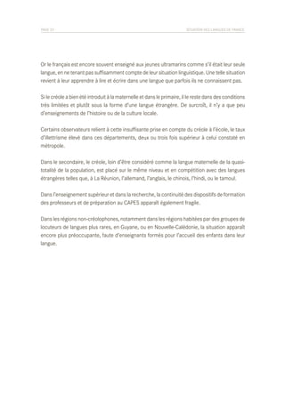 PAGE 33	

SITUATION DES LANGUES DE FRANCE

Or le français est encore souvent enseigné aux jeunes ultramarins comme s’il était leur seule
langue, en ne tenant pas suffisamment compte de leur situation linguistique. Une telle situation
revient à leur apprendre à lire et écrire dans une langue que parfois ils ne connaissent pas.
Si le créole a bien été introduit à la maternelle et dans le primaire, il le reste dans des conditions
très limitées et plutôt sous la forme d’une langue étrangère. De surcroît, il n’y a que peu
d’enseignements de l’histoire ou de la culture locale.
Certains observateurs relient à cette insuffisante prise en compte du créole à l’école, le taux
d’illettrisme élevé dans ces départements, deux ou trois fois supérieur à celui constaté en
métropole.
Dans le secondaire, le créole, loin d’être considéré comme la langue maternelle de la quasitotalité de la population, est placé sur le même niveau et en compétition avec des langues
étrangères telles que, à La Réunion, l’allemand, l’anglais, le chinois, l’hindi, ou le tamoul.
Dans l’enseignement supérieur et dans la recherche, la continuité des dispositifs de formation
des professeurs et de préparation au CAPES apparaît également fragile.
Dans les régions non-créolophones, notamment dans les régions habitées par des groupes de
locuteurs de langues plus rares, en Guyane, ou en Nouvelle-Calédonie, la situation apparaît
encore plus préoccupante, faute d’enseignants formés pour l’accueil des enfants dans leur
langue.

 