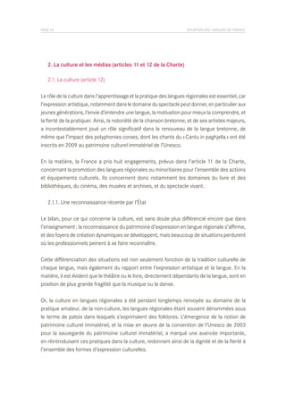 PAGE 34	

SITUATION DES LANGUES DE FRANCE

	 2. La culture et les médias (articles 11 et 12 de la Charte)
	 2.1. La culture (article 12)
Le rôle de la culture dans l’apprentissage et la pratique des langues régionales est essentiel, car
l’expression artistique, notamment dans le domaine du spectacle peut donner, en particulier aux
jeunes générations, l’envie d’entendre une langue, la motivation pour mieux la comprendre, et
la fierté de la pratiquer. Ainsi, la notoriété de la chanson bretonne, et de ses artistes majeurs,
a incontestablement joué un rôle significatif dans le renouveau de la langue bretonne, de
même que l’impact des polyphonies corses, dont les chants du « Cantu in paghjella » ont été
inscrits en 2009 au patrimoine culturel immatériel de l’Unesco.
En la matière, la France a pris huit engagements, prévus dans l’article 11 de la Charte,
concernant la promotion des langues régionales ou minoritaires pour l’ensemble des actions
et équipements culturels. Ils concernent donc notamment les domaines du livre et des
bibliothèques, du cinéma, des musées et archives, et du spectacle vivant.
	 2.1.1. Une reconnaissance récente par l’État
Le bilan, pour ce qui concerne la culture, est sans doute plus différencié encore que dans
l’enseignement : la reconnaissance du patrimoine d’expression en langue régionale s’affirme,
et des foyers de création dynamiques se développent, mais beaucoup de situations perdurent
où les professionnels peinent à se faire reconnaître.
Cette différenciation des situations est non seulement fonction de la tradition culturelle de
chaque langue, mais également du rapport entre l’expression artistique et la langue. En la
matière, il est évident que le théâtre ou le livre, directement dépendants de la langue, sont en
position de plus grande fragilité que la musique ou la danse.
Or, la culture en langues régionales a été pendant longtemps renvoyée au domaine de la
pratique amateur, de la non-culture, les langues régionales étant souvent dénommées sous
le terme de patois dans lesquels s’exprimaient des folklores. L’émergence de la notion de
patrimoine culturel immatériel, et la mise en œuvre de la convention de l’Unesco de 2003
pour la sauvegarde du patrimoine culturel immatériel, a marqué une avancée importante,
en réintroduisant ces pratiques dans la culture, redonnant ainsi de la dignité et de la fierté à
l’ensemble des formes d’expression culturelles.

 