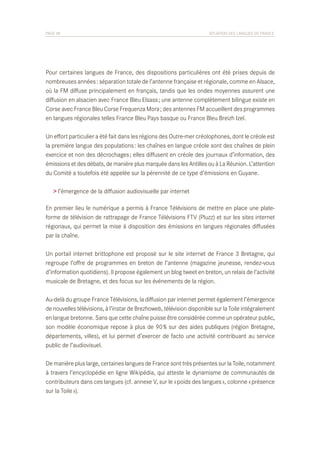 PAGE 38	

SITUATION DES LANGUES DE FRANCE

Pour certaines langues de France, des dispositions particulières ont été prises depuis de
nombreuses années : séparation totale de l’antenne française et régionale, comme en Alsace,
où la FM diffuse principalement en français, tandis que les ondes moyennes assurent une
diffusion en alsacien avec France Bleu Elsass ; une antenne complètement bilingue existe en
Corse avec France Bleu Corse Frequenza Mora ; des antennes FM accueillent des programmes
en langues régionales telles France Bleu Pays basque ou France Bleu Breizh Izel.
Un effort particulier a été fait dans les régions des Outre-mer créolophones, dont le créole est
la première langue des populations : les chaînes en langue créole sont des chaînes de plein
exercice et non des décrochages ; elles diffusent en créole des journaux d’information, des
émissions et des débats, de manière plus marquée dans les Antilles ou à La Réunion. L’attention
du Comité a toutefois été appelée sur la pérennité de ce type d’émissions en Guyane.
> l’émergence de la diffusion audiovisuelle par internet
En premier lieu le numérique a permis à France Télévisions de mettre en place une plateforme de télévision de rattrapage de France Télévisions FTV (Pluzz) et sur les sites internet
régionaux, qui permet la mise à disposition des émissions en langues régionales diffusées
par la chaîne.
Un portail internet brittophone est proposé sur le site internet de France 3 Bretagne, qui
regroupe l’offre de programmes en breton de l’antenne (magazine jeunesse, rendez-vous
d’information quotidiens). Il propose également un blog tweet en breton, un relais de l’activité
musicale de Bretagne, et des focus sur les événements de la région.
Au-delà du groupe France Télévisions, la diffusion par internet permet également l’émergence
de nouvelles télévisions, à l’instar de Brezhoweb, télévision disponible sur la Toile intégralement
en langue bretonne. Sans que cette chaîne puisse être considérée comme un opérateur public,
son modèle économique repose à plus de 90 % sur des aides publiques (région Bretagne,
départements, villes), et lui permet d’exercer de facto une activité contribuant au service
public de l’audiovisuel.
De manière plus large, certaines langues de France sont très présentes sur la Toile, notamment
à travers l’encyclopédie en ligne Wikipédia, qui atteste le dynamisme de communautés de
contributeurs dans ces langues (cf. annexe V, sur le « poids des langues », colonne « présence
sur la Toile »).

 