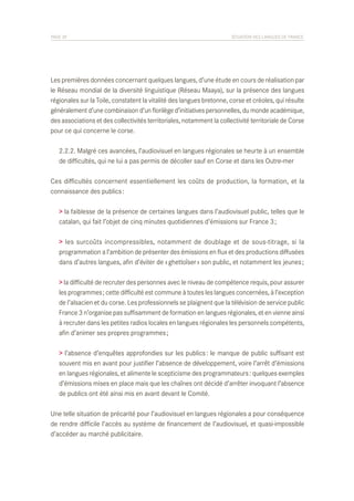 PAGE 39	

SITUATION DES LANGUES DE FRANCE

Les premières données concernant quelques langues, d’une étude en cours de réalisation par
le Réseau mondial de la diversité linguistique (Réseau Maaya), sur la présence des langues
régionales sur la Toile, constatent la vitalité des langues bretonne, corse et créoles, qui résulte
généralement d’une combinaison d’un florilège d’initiatives personnelles, du monde académique,
des associations et des collectivités territoriales, notamment la collectivité territoriale de Corse
pour ce qui concerne le corse.
	 2.2.2. Malgré ces avancées, l’audiovisuel en langues régionales se heurte à un ensemble
	 de difficultés, qui ne lui a pas permis de décoller sauf en Corse et dans les Outre-mer
Ces difficultés concernent essentiellement les coûts de production, la formation, et la
connaissance des publics :
> la faiblesse de la présence de certaines langues dans l’audiovisuel public, telles que le
catalan, qui fait l’objet de cinq minutes quotidiennes d’émissions sur France 3 ;
> les surcoûts incompressibles, notamment de doublage et de sous-titrage, si la
programmation a l’ambition de présenter des émissions en flux et des productions diffusées
dans d’autres langues, afin d’éviter de « ghettoïser » son public, et notamment les jeunes ;
> la difficulté de recruter des personnes avec le niveau de compétence requis, pour assurer
les programmes ; cette difficulté est commune à toutes les langues concernées, à l’exception
de l’alsacien et du corse. Les professionnels se plaignent que la télévision de service public
France 3 n’organise pas suffisamment de formation en langues régionales, et en vienne ainsi
à recruter dans les petites radios locales en langues régionales les personnels compétents,
afin d’animer ses propres programmes ;
> l’absence d’enquêtes approfondies sur les publics : le manque de public suffisant est
souvent mis en avant pour justifier l’absence de développement, voire l’arrêt d’émissions
en langues régionales, et alimente le scepticisme des programmateurs : quelques exemples
d’émissions mises en place mais que les chaînes ont décidé d’arrêter invoquant l’absence
de publics ont été ainsi mis en avant devant le Comité.
Une telle situation de précarité pour l’audiovisuel en langues régionales a pour conséquence
de rendre difficile l’accès au système de financement de l’audiovisuel, et quasi-impossible
d’accéder au marché publicitaire.

 