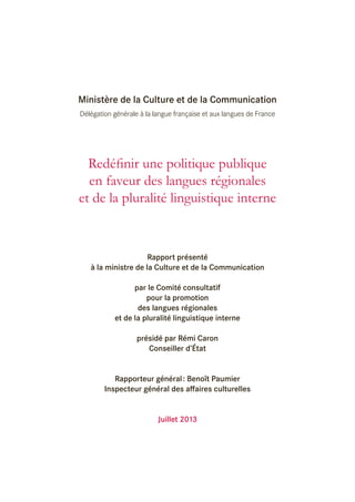 Ministère de la Culture et de la Communication
Délégation générale à la langue française et aux langues de France

Redéfinir une politique publique
en faveur des langues régionales
et de la pluralité linguistique interne

Rapport présenté
à la ministre de la Culture et de la Communication
par le Comité consultatif
pour la promotion
des langues régionales
et de la pluralité linguistique interne
présidé par Rémi Caron
Conseiller d’État
Rapporteur général : Benoît Paumier
Inspecteur général des affaires culturelles
Juillet 2013

 