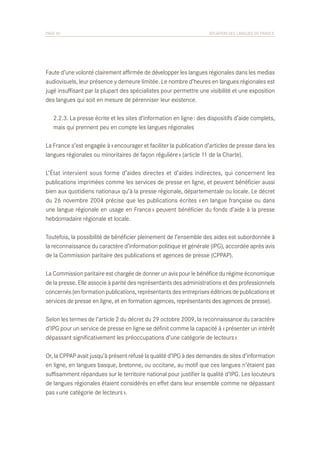 PAGE 40	

SITUATION DES LANGUES DE FRANCE

Faute d’une volonté clairement affirmée de développer les langues régionales dans les medias
audiovisuels, leur présence y demeure limitée. Le nombre d’heures en langues régionales est
jugé insuffisant par la plupart des spécialistes pour permettre une visibilité et une exposition
des langues qui soit en mesure de pérenniser leur existence.
	 2.2.3. La presse écrite et les sites d’information en ligne : des dispositifs d’aide complets,
	 mais qui prennent peu en compte les langues régionales
La France s’est engagée à « encourager et faciliter la publication d’articles de presse dans les
langues régionales ou minoritaires de façon régulière » (article 11 de la Charte).
L’État intervient sous forme d’aides directes et d’aides indirectes, qui concernent les
publications imprimées comme les services de presse en ligne, et peuvent bénéficier aussi
bien aux quotidiens nationaux qu’à la presse régionale, départementale ou locale. Le décret
du 26 novembre 2004 précise que les publications écrites « en langue française ou dans
une langue régionale en usage en France » peuvent bénéficier du fonds d’aide à la presse
hebdomadaire régionale et locale.
Toutefois, la possibilité de bénéficier pleinement de l’ensemble des aides est subordonnée à
la reconnaissance du caractère d’information politique et générale (IPG), accordée après avis
de la Commission paritaire des publications et agences de presse (CPPAP).
La Commission paritaire est chargée de donner un avis pour le bénéfice du régime économique
de la presse. Elle associe à parité des représentants des administrations et des professionnels
concernés (en formation publications, représentants des entreprises éditrices de publications et
services de presse en ligne, et en formation agences, représentants des agences de presse).
Selon les termes de l’article 2 du décret du 29 octobre 2009, la reconnaissance du caractère
d’IPG pour un service de presse en ligne se définit comme la capacité à « présenter un intérêt
dépassant significativement les préoccupations d’une catégorie de lecteurs »
Or, la CPPAP avait jusqu’à présent refusé la qualité d’IPG à des demandes de sites d’information
en ligne, en langues basque, bretonne, ou occitane, au motif que ces langues n’étaient pas
suffisamment répandues sur le territoire national pour justifier la qualité d’IPG. Les locuteurs
de langues régionales étaient considérés en effet dans leur ensemble comme ne dépassant
pas « une catégorie de lecteurs ».

 