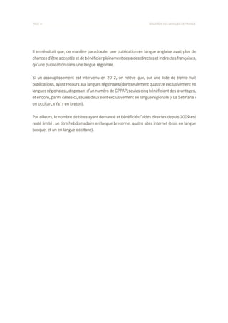 PAGE 41	

SITUATION DES LANGUES DE FRANCE

Il en résultait que, de manière paradoxale, une publication en langue anglaise avait plus de
chances d’être acceptée et de bénéficier pleinement des aides directes et indirectes françaises,
qu’une publication dans une langue régionale.
Si un assouplissement est intervenu en 2012, on relève que, sur une liste de trente-huit
publications, ayant recours aux langues régionales (dont seulement quatorze exclusivement en
langues régionales), disposant d’un numéro de CPPAP, seules cinq bénéficient des avantages,
et encore, parmi celles-ci, seules deux sont exclusivement en langue régionale (« La Setmana »
en occitan, « Ya ! » en breton).
Par ailleurs, le nombre de titres ayant demandé et bénéficié d’aides directes depuis 2009 est
resté limité : un titre hebdomadaire en langue bretonne, quatre sites internet (trois en langue
basque, et un en langue occitane).

 