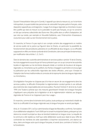 PAGE 43	

SITUATION DES LANGUES DE FRANCE

Suivant l’interprétation faite par le Comité, il apparaît que dans la mesure où, sur le territoire
métropolitain, la quasi-totalité des personnes de nationalité française parle le français, cette
disposition apparaît peu contraignante. L’usage d’une langue régionale ou minoritaire ne peut
être justifié que dans la mesure où le justiciable ne parle pas français, ce qui ne concerne
en fait que certaines collectivités des Outre-mer. Elle justifie alors un effort d’adaptation, tel
que celui qui existe, par exemple en Nouvelle-Calédonie, avec l’intervention d’assesseurs
coutumiers pour aider au bon fonctionnement de la justice.
En revanche, la France n’a pas repris à son compte certains des engagements en matière
de service public de la justice qui figurent dans la Charte, en particulier la possibilité du
fonctionnement des procédures judiciaires en co-officialité de deux langues. La co-officialité
supposerait en effet une révision profonde de la Constitution, dans ses principes fondamentaux,
par modification des articles 1, 2, 3 et 5.
Dans le domaine des « autorités administratives et services publics » (article 10 de la Charte),
les trois engagements souscrits par la France prévoient que « en ce qui concerne les autorités
locales et régionales sur les territoires desquels réside un nombre de locuteurs de langues
régionales ou minoritaires qui le justifient, les Parties s’engagent à permettre et encourager
la publication par les collectivités régionales des textes officiels », ainsi que « l’emploi et
l’adoption des formes traditionnelles et correctes de la toponymie dans les langues régionales
ou minoritaires ».
Si la législation française ne s’oppose pas à la mise en œuvre de ces engagements dans les
services publics, la difficulté d’interpréter la réglementation conduit parfois à une attitude
plus restrictive des responsables des services publics. Pourtant l’article 21 de la loi du 4 août
1994 (« loi Toubon ») précise que « les mesures garantissant l’emploi de la langue française
s’appliquent sans préjudice de la législation et de la réglementation relatives aux langues
régionales de France et ne s’opposent pas à leur usage ».
En revanche, comme dans le domaine de la justice, toute pratique qui reviendrait à établir de
facto la co-officialité d’une langue régionale avec la langue française ne serait pas légale.
Ainsi, le 13 octobre 2011, la Cour administrative d’appel de Marseille a confirmé, l’annulation
d’une délibération adoptée le 7 avril 2009 par le conseil municipal de Galeria, prévoyant qu’une
séance du conseil municipal sur deux se tiendrait totalement en langue corse. La requête de
la commune a été rejetée au motif que cette délibération aurait pour objet et pour effet de
contraindre les membres de cette assemblée à s’exprimer exclusivement, une séance sur
deux, dans une langue autre que la langue française, et serait donc contraire à l’article 2 de
la Constitution.

 