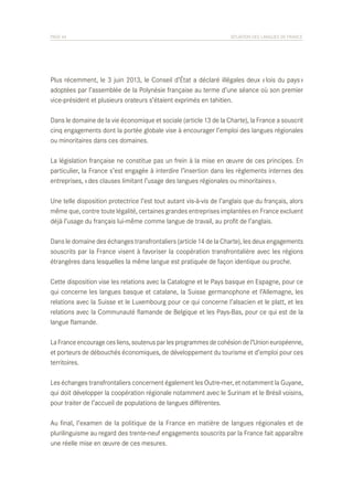 PAGE 44	

SITUATION DES LANGUES DE FRANCE

Plus récemment, le 3 juin 2013, le Conseil d’État a déclaré illégales deux « lois du pays »
adoptées par l’assemblée de la Polynésie française au terme d’une séance où son premier
vice-président et plusieurs orateurs s’étaient exprimés en tahitien.
Dans le domaine de la vie économique et sociale (article 13 de la Charte), la France a souscrit
cinq engagements dont la portée globale vise à encourager l’emploi des langues régionales
ou minoritaires dans ces domaines.
La législation française ne constitue pas un frein à la mise en œuvre de ces principes. En
particulier, la France s’est engagée à interdire l’insertion dans les règlements internes des
entreprises, « des clauses limitant l’usage des langues régionales ou minoritaires ».
Une telle disposition protectrice l’est tout autant vis-à-vis de l’anglais que du français, alors
même que, contre toute légalité, certaines grandes entreprises implantées en France excluent
déjà l’usage du français lui-même comme langue de travail, au profit de l’anglais.
Dans le domaine des échanges transfrontaliers (article 14 de la Charte), les deux engagements
souscrits par la France visent à favoriser la coopération transfrontalière avec les régions
étrangères dans lesquelles la même langue est pratiquée de façon identique ou proche.
Cette disposition vise les relations avec la Catalogne et le Pays basque en Espagne, pour ce
qui concerne les langues basque et catalane, la Suisse germanophone et l’Allemagne, les
relations avec la Suisse et le Luxembourg pour ce qui concerne l’alsacien et le platt, et les
relations avec la Communauté flamande de Belgique et les Pays-Bas, pour ce qui est de la
langue flamande.
La France encourage ces liens, soutenus par les programmes de cohésion de l’Union européenne,
et porteurs de débouchés économiques, de développement du tourisme et d’emploi pour ces
territoires.
Les échanges transfrontaliers concernent également les Outre-mer, et notamment la Guyane,
qui doit développer la coopération régionale notamment avec le Surinam et le Brésil voisins,
pour traiter de l’accueil de populations de langues différentes.
Au final, l’examen de la politique de la France en matière de langues régionales et de
plurilinguisme au regard des trente-neuf engagements souscrits par la France fait apparaître
une réelle mise en œuvre de ces mesures.

 