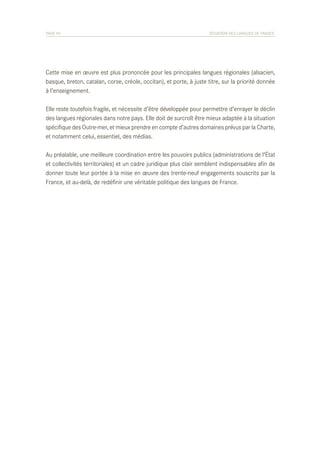 PAGE 45	

SITUATION DES LANGUES DE FRANCE

Cette mise en œuvre est plus prononcée pour les principales langues régionales (alsacien,
basque, breton, catalan, corse, créole, occitan), et porte, à juste titre, sur la priorité donnée
à l’enseignement.
Elle reste toutefois fragile, et nécessite d’être développée pour permettre d’enrayer le déclin
des langues régionales dans notre pays. Elle doit de surcroît être mieux adaptée à la situation
spécifique des Outre-mer, et mieux prendre en compte d’autres domaines prévus par la Charte,
et notamment celui, essentiel, des médias.
Au préalable, une meilleure coordination entre les pouvoirs publics (administrations de l’État
et collectivités territoriales) et un cadre juridique plus clair semblent indispensables afin de
donner toute leur portée à la mise en œuvre des trente-neuf engagements souscrits par la
France, et au-delà, de redéfinir une véritable politique des langues de France.

 