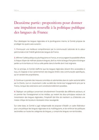 PAGE 46	

PROPOSITIONS

Deuxième partie : propositions pour donner
une impulsion nouvelle à la politique publique
des langues de France
Pour développer les langues régionales et le plurilinguisme interne, le Comité propose de
privilégier les quatre axes suivants :
1. Promouvoir une meilleure compréhension par la communauté nationale de la valeur
patrimoniale et de l’intérêt général des langues de France.
2. Affirmer l’utilité publique du plurilinguisme en France, en encourageant la possibilité offerte
à chaque citoyen de maîtriser plusieurs langues, dont au moins la langue française et la langue
parlée sur le territoire où il vit ou celle parlée dans la famille dont il est originaire.
Par ce principe, le Comité réaffirme que les langues régionales doivent être accessibles à
tous, et s’oppose à tout cantonnement des langues limité à des communautés spécifiques,
qui en seraient les propriétaires.
3. Continuer à prendre des mesures concrètes et volontaristes dans le cadre sectoriel défini
par la Charte, tout en s’autorisant à aller au-delà des trente-neuf engagements pris par la
France, lorsque des extensions sont constitutionnellement possibles.
4. Déployer une politique concernant simultanément l’ensemble des différents secteurs, et
en premier lieu l’enseignement et les médias, qui restent les deux principaux vecteurs de
transmission des langues régionales ; l’impératif doit être de maintenir ou d’atteindre une
masse critique de locuteurs nécessaire à leur sauvegarde.
Sur cette base, le Comité a jugé indispensable de proposer d’établir un cadre fédérateur
pour une politique des langues régionales et du multilinguisme, et de renforcer les politiques
sectorielles sur toutes les catégories de langues, y compris les langues non-territoriales.

 