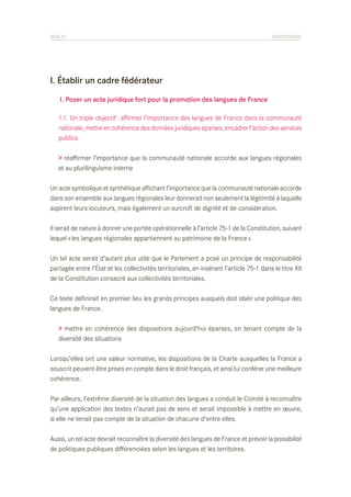PAGE 47	

PROPOSITIONS

I. Établir un cadre fédérateur
	 1. Poser un acte juridique fort pour la promotion des langues de France
	 1.1. Un triple objectif : affirmer l’importance des langues de France dans la communauté
	 nationale, mettre en cohérence des données juridiques éparses, encadrer l’action des services
	 publics
> réaffirmer l’importance que la communauté nationale accorde aux langues régionales
et au plurilinguisme interne
Un acte symbolique et synthétique affichant l’importance que la communauté nationale accorde
dans son ensemble aux langues régionales leur donnerait non seulement la légitimité à laquelle
aspirent leurs locuteurs, mais également un surcroît de dignité et de considération.
Il serait de nature à donner une portée opérationnelle à l’article 75-1 de la Constitution, suivant
lequel « les langues régionales appartiennent au patrimoine de la France ».
Un tel acte serait d’autant plus utile que le Parlement a posé un principe de responsabilité
partagée entre l’État et les collectivités territoriales, en insérant l’article 75-1 dans le titre XII
de la Constitution consacré aux collectivités territoriales.
Ce texte définirait en premier lieu les grands principes auxquels doit obéir une politique des
langues de France.
> mettre en cohérence des dispositions aujourd’hui éparses, en tenant compte de la
diversité des situations
Lorsqu’elles ont une valeur normative, les dispositions de la Charte auxquelles la France a
souscrit peuvent être prises en compte dans le droit français, et ainsi lui conférer une meilleure
cohérence.
Par ailleurs, l’extrême diversité de la situation des langues a conduit le Comité à reconnaître
qu’une application des textes n’aurait pas de sens et serait impossible à mettre en œuvre,
si elle ne tenait pas compte de la situation de chacune d’entre elles.
Aussi, un tel acte devrait reconnaître la diversité des langues de France et prévoir la possibilité
de politiques publiques différenciées selon les langues et les territoires.

 