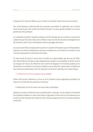 PAGE 48	

PROPOSITIONS

> disposer d’un texte de référence pour éclairer et encadrer l’action des services publics
Une reconnaissance institutionnelle des avancées accomplies en application de la Charte
serait d’autant plus utile qu’elle permettrait d’assurer une plus grande stabilité et une plus
grande sécurité juridiques.
La complexité et parfois l’opacité juridiques ont été relevées par de nombreux intervenants
auditionnés par le Comité. Elles sont en effet de nature à créer des situations d’inégalité entre
les territoires, faute d’une interprétation claire et partagée des textes.
Les services de l’État sont placés bien souvent en situation d’hésitation quant à l’interprétation
à donner aux diverses dispositions, avec pour conséquence une tendance à interdire ce qui
n’est pas expressément autorisé par les textes.
Ce texte serait de nature à mieux faire connaître aux responsables des services de l’État,
des collectivités territoriales et des établissements publics les possibilités et droits ouverts
aux langues de France, les affranchir de la crainte de dépasser les frontières posées par la
Constitution, et transformer ainsi des virtualités en actes effectifs. Il devrait être complété par
des instructions particulières, afin de répondre à la situation spécifique de chaque langue.
	 1.2. Déterminer la forme juridique la plus adaptée
Celle-ci doit pouvoir répondre au mieux et de la manière la plus pragmatique possible à la
nature et à la diversité des questions à résoudre.
> l’élaboration d’une loi aurait une haute valeur symbolique
Débattue et votée au Parlement par la représentation nationale, une loi relative à l’ensemble
de la politique publique en faveur des langues régionales confirmerait la reconnaissance par
la communauté nationale de l’existence et du rôle des langues de France. Sa valeur politique
serait forte.

 