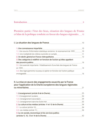 PAGE 5	

Introduction	

SOMMAIRE

8

Première partie : l’état des lieux, situation des langues de France
et bilan de la politique conduite en faveur des langues régionales	 10
I. La situation des langues de France	

10

	
	
	
	
	
	
	
	
	
	

10
10
11
12

1. Une connaissance imparfaite	
1.1. Une source d’information statistique ancienne : le recensement de 1999	
1.2. Une multiplicité de critères à prendre en compte	
2. Un déclin général en France métropolitaine	
3. Des catégories à redéfinir en fonction de l’action qu’elles appellent
des pouvoirs publics	
3.1. Une avancée importante : l’établissement d’une liste des langues de France
en 1999	
3.2. Des regroupements nouveaux à opérer en fonction de l’action publique
envisageable	

II. La mise en œuvre des engagements souscrits par la France
pour l’application de la Charte européenne des langues régionales
ou minoritaires	
	
	
	
	
	
	
	
	
	

1. L’enseignement (article 8 de la Charte)	
1.1. L’enseignement scolaire	
1.2. L’enseignement secondaire	
1.3. L’enseignement dans les Outre-mer	
2. La culture et les médias (articles 11 et 12 de la Charte)	
2.1. La culture (article 12)	
2.2. Les médias (article 11)	
3. La vie sociale, économique et les services publics
(articles 9, 10, 13 et 14 de la Charte)	

14
14
16

21
25
26
29
32
34
34
36
42

 